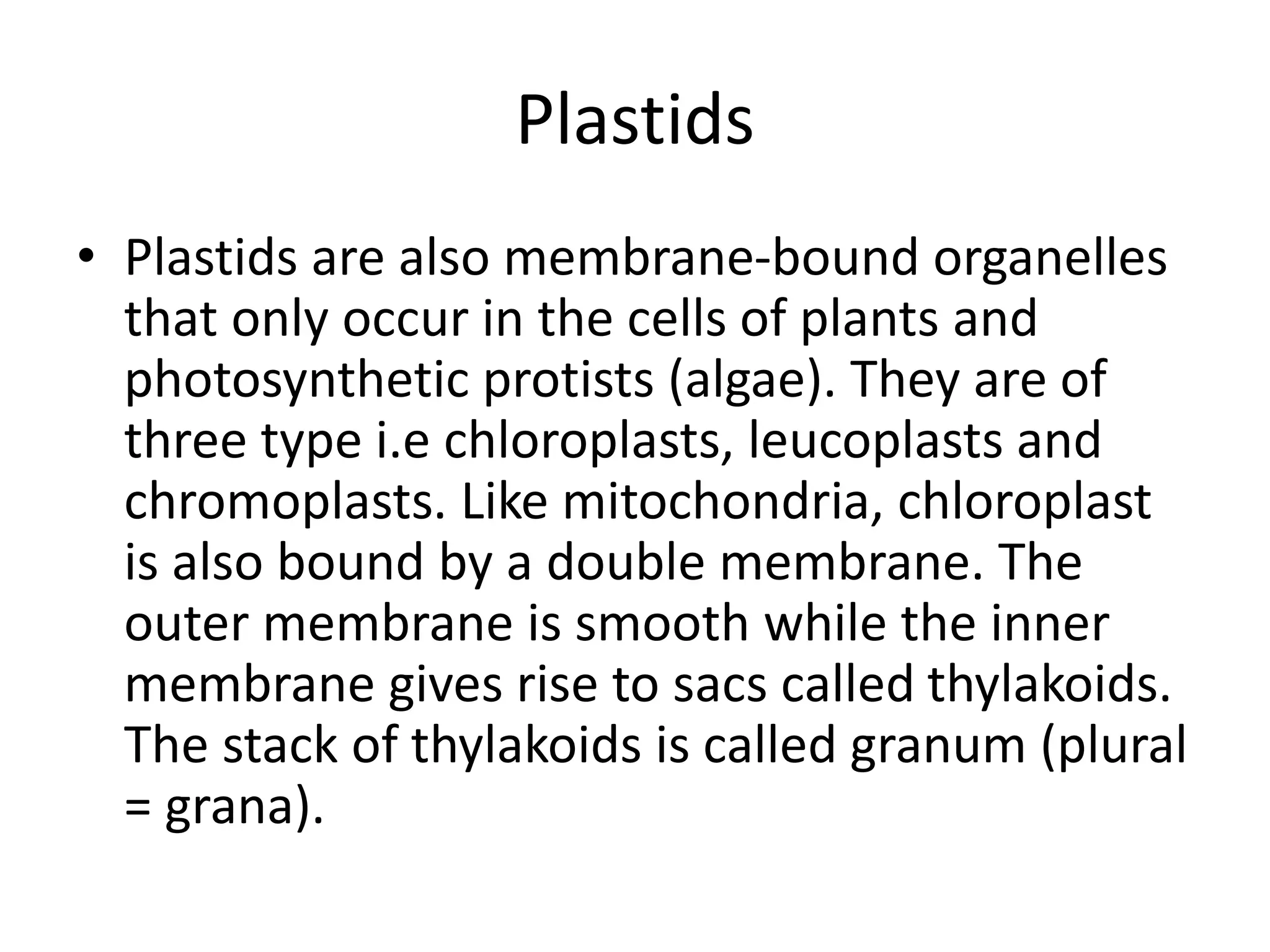 Plastids
• Plastids are also membrane-bound organelles
that only occur in the cells of plants and
photosynthetic protists (algae). They are of
three type i.e chloroplasts, leucoplasts and
chromoplasts. Like mitochondria, chloroplast
is also bound by a double membrane. The
outer membrane is smooth while the inner
membrane gives rise to sacs called thylakoids.
The stack of thylakoids is called granum (plural
= grana).
 