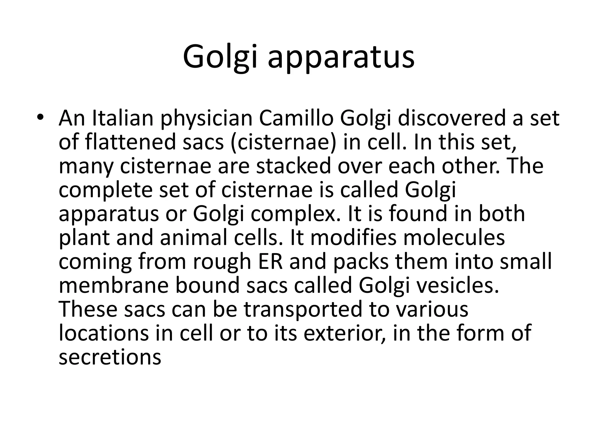 Golgi apparatus
• An Italian physician Camillo Golgi discovered a set
of flattened sacs (cisternae) in cell. In this set,
many cisternae are stacked over each other. The
complete set of cisternae is called Golgi
apparatus or Golgi complex. It is found in both
plant and animal cells. It modifies molecules
coming from rough ER and packs them into small
membrane bound sacs called Golgi vesicles.
These sacs can be transported to various
locations in cell or to its exterior, in the form of
secretions
 
