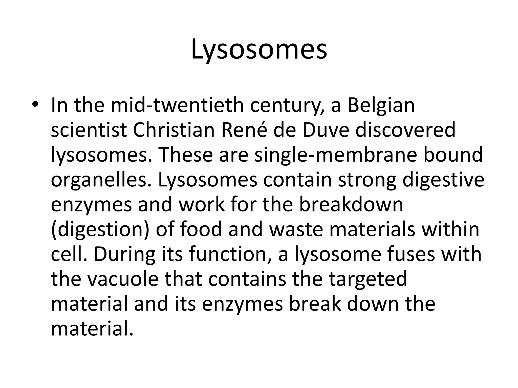 Lysosomes
• In the mid-twentieth century, a Belgian
scientist Christian René de Duve discovered
lysosomes. These are single-membrane bound
organelles. Lysosomes contain strong digestive
enzymes and work for the breakdown
(digestion) of food and waste materials within
cell. During its function, a lysosome fuses with
the vacuole that contains the targeted
material and its enzymes break down the
material.
 