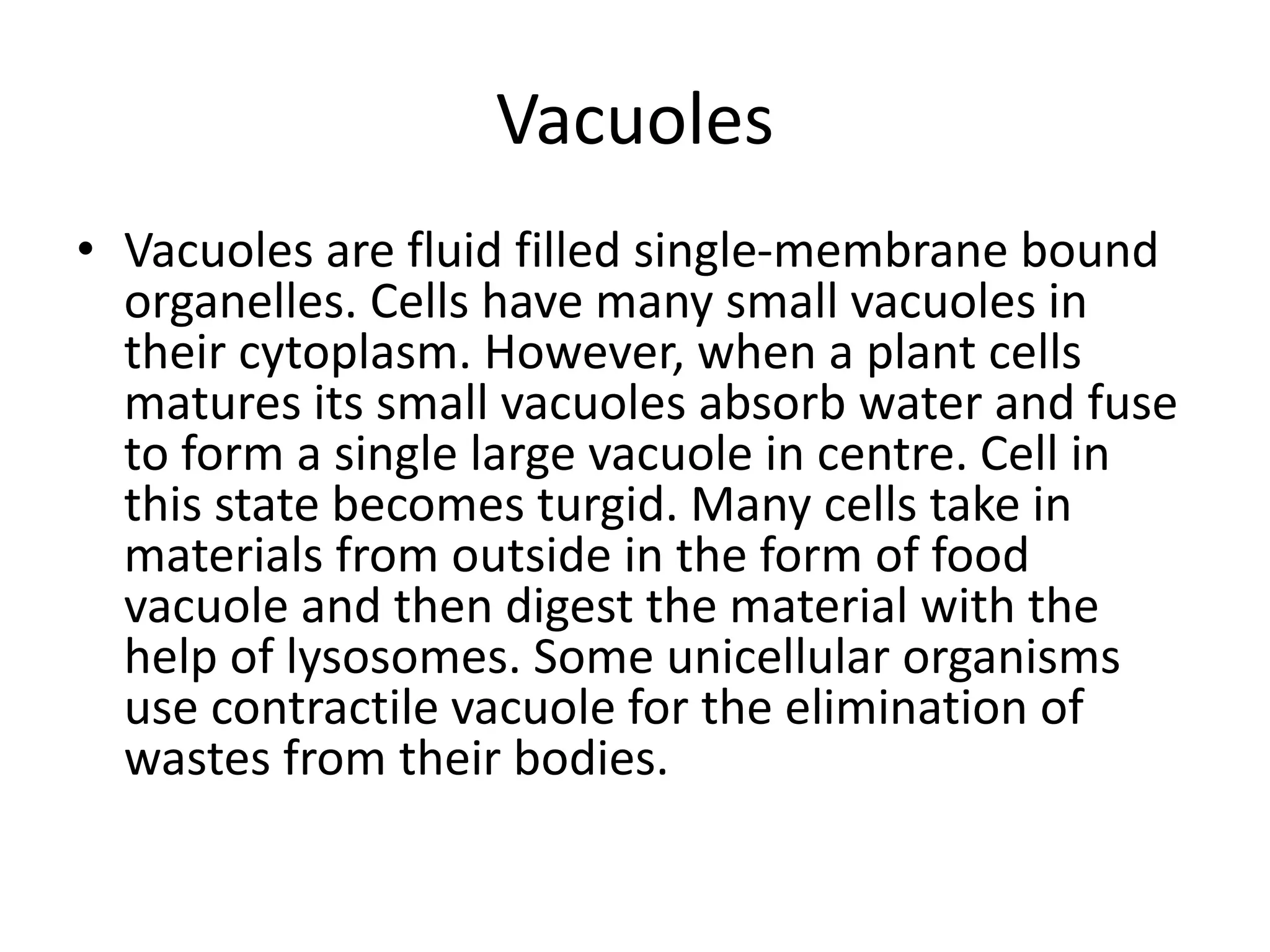 Vacuoles
• Vacuoles are fluid filled single-membrane bound
organelles. Cells have many small vacuoles in
their cytoplasm. However, when a plant cells
matures its small vacuoles absorb water and fuse
to form a single large vacuole in centre. Cell in
this state becomes turgid. Many cells take in
materials from outside in the form of food
vacuole and then digest the material with the
help of lysosomes. Some unicellular organisms
use contractile vacuole for the elimination of
wastes from their bodies.
 