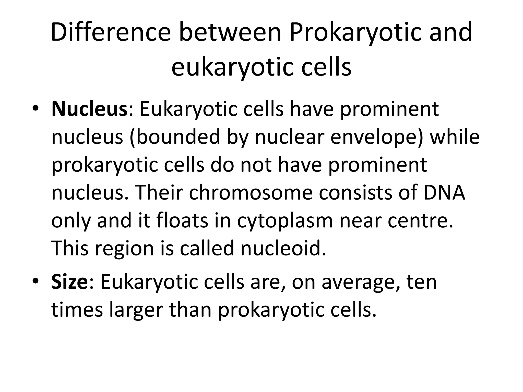 Difference between Prokaryotic and
eukaryotic cells
• Nucleus: Eukaryotic cells have prominent
nucleus (bounded by nuclear envelope) while
prokaryotic cells do not have prominent
nucleus. Their chromosome consists of DNA
only and it floats in cytoplasm near centre.
This region is called nucleoid.
• Size: Eukaryotic cells are, on average, ten
times larger than prokaryotic cells.
 