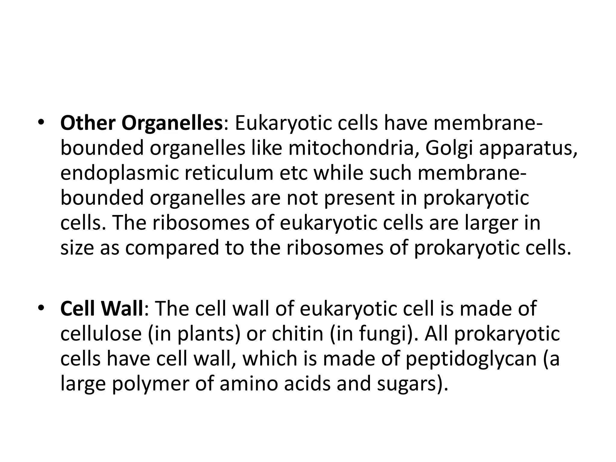 • Other Organelles: Eukaryotic cells have membrane-
bounded organelles like mitochondria, Golgi apparatus,
endoplasmic reticulum etc while such membrane-
bounded organelles are not present in prokaryotic
cells. The ribosomes of eukaryotic cells are larger in
size as compared to the ribosomes of prokaryotic cells.
• Cell Wall: The cell wall of eukaryotic cell is made of
cellulose (in plants) or chitin (in fungi). All prokaryotic
cells have cell wall, which is made of peptidoglycan (a
large polymer of amino acids and sugars).
 