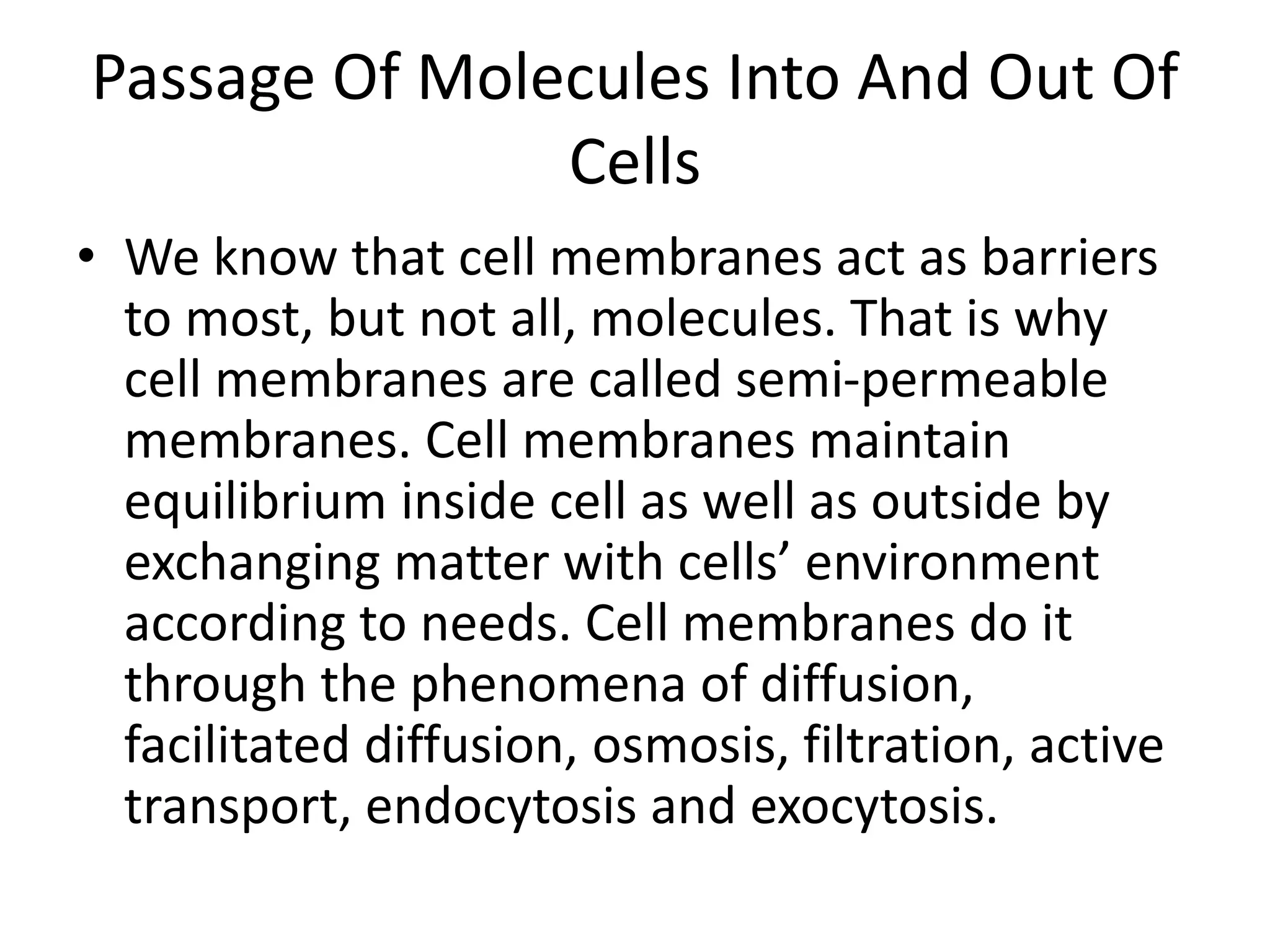 Passage Of Molecules Into And Out Of
Cells
• We know that cell membranes act as barriers
to most, but not all, molecules. That is why
cell membranes are called semi-permeable
membranes. Cell membranes maintain
equilibrium inside cell as well as outside by
exchanging matter with cells’ environment
according to needs. Cell membranes do it
through the phenomena of diffusion,
facilitated diffusion, osmosis, filtration, active
transport, endocytosis and exocytosis.
 