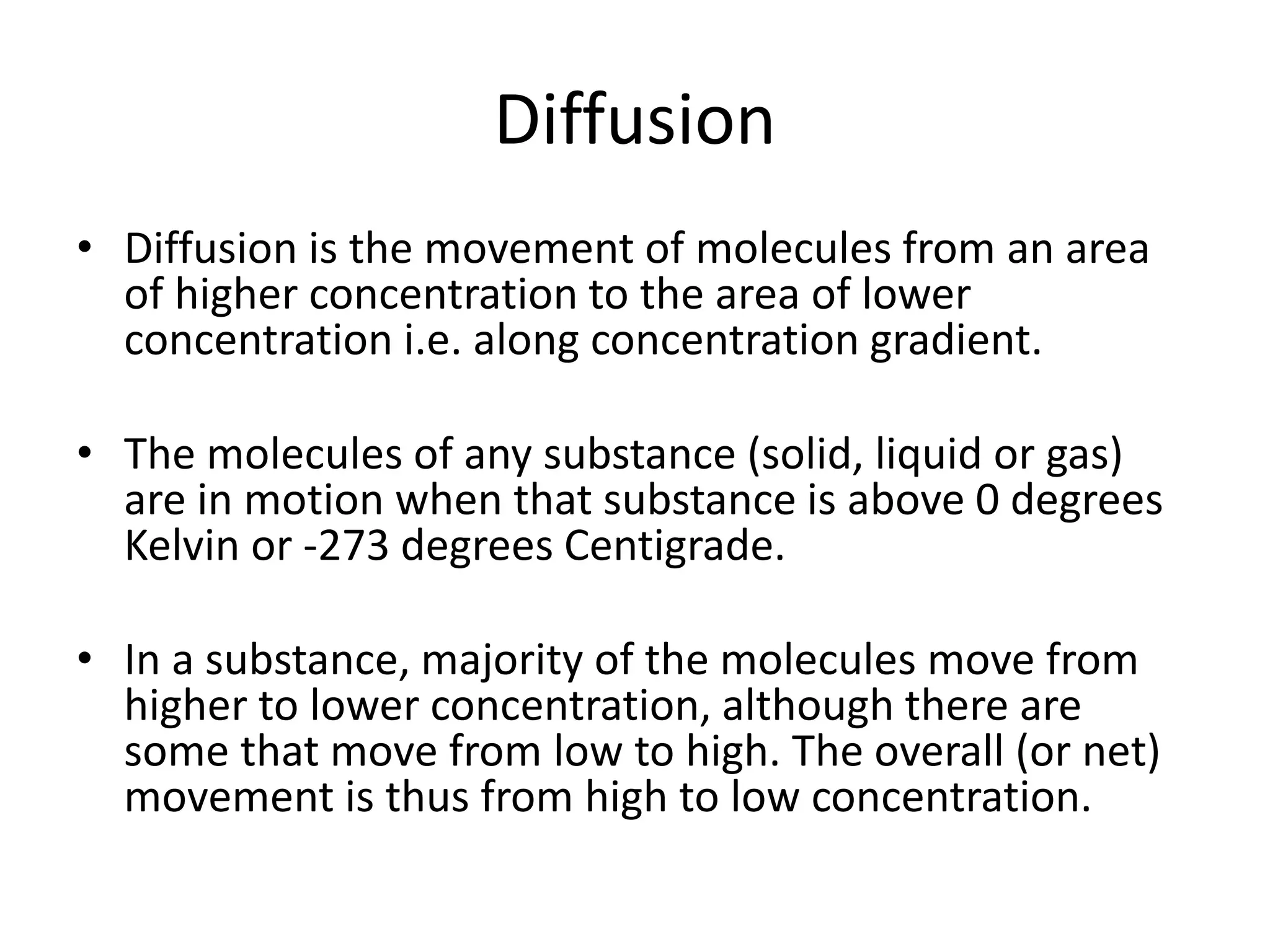 Diffusion
• Diffusion is the movement of molecules from an area
of higher concentration to the area of lower
concentration i.e. along concentration gradient.
• The molecules of any substance (solid, liquid or gas)
are in motion when that substance is above 0 degrees
Kelvin or -273 degrees Centigrade.
• In a substance, majority of the molecules move from
higher to lower concentration, although there are
some that move from low to high. The overall (or net)
movement is thus from high to low concentration.
 
