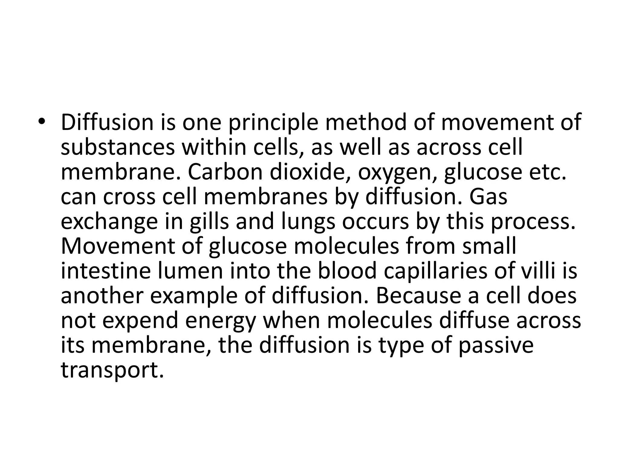 • Diffusion is one principle method of movement of
substances within cells, as well as across cell
membrane. Carbon dioxide, oxygen, glucose etc.
can cross cell membranes by diffusion. Gas
exchange in gills and lungs occurs by this process.
Movement of glucose molecules from small
intestine lumen into the blood capillaries of villi is
another example of diffusion. Because a cell does
not expend energy when molecules diffuse across
its membrane, the diffusion is type of passive
transport.
 