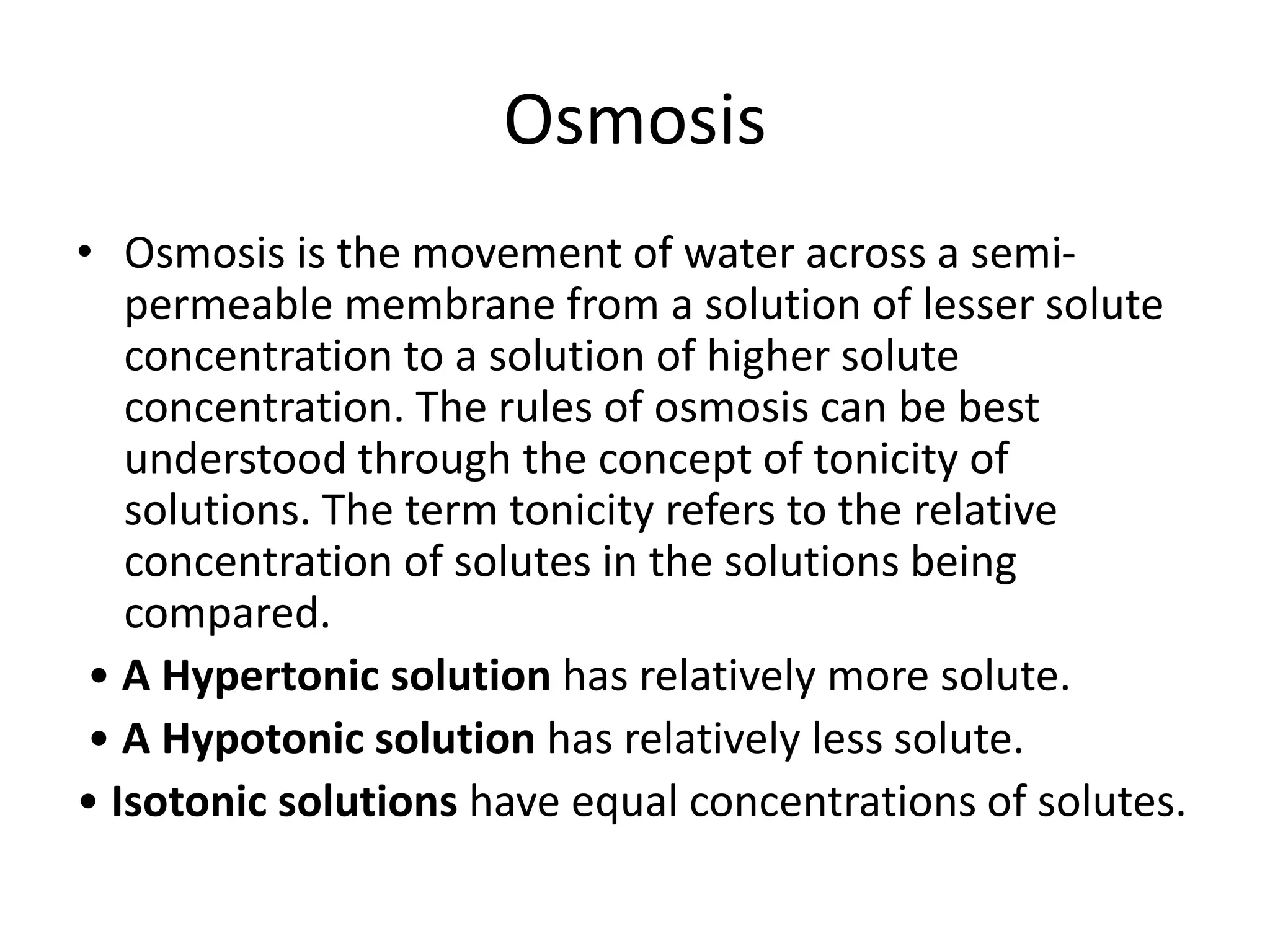 Osmosis
• Osmosis is the movement of water across a semi-
permeable membrane from a solution of lesser solute
concentration to a solution of higher solute
concentration. The rules of osmosis can be best
understood through the concept of tonicity of
solutions. The term tonicity refers to the relative
concentration of solutes in the solutions being
compared.
• A Hypertonic solution has relatively more solute.
• A Hypotonic solution has relatively less solute.
• Isotonic solutions have equal concentrations of solutes.
 