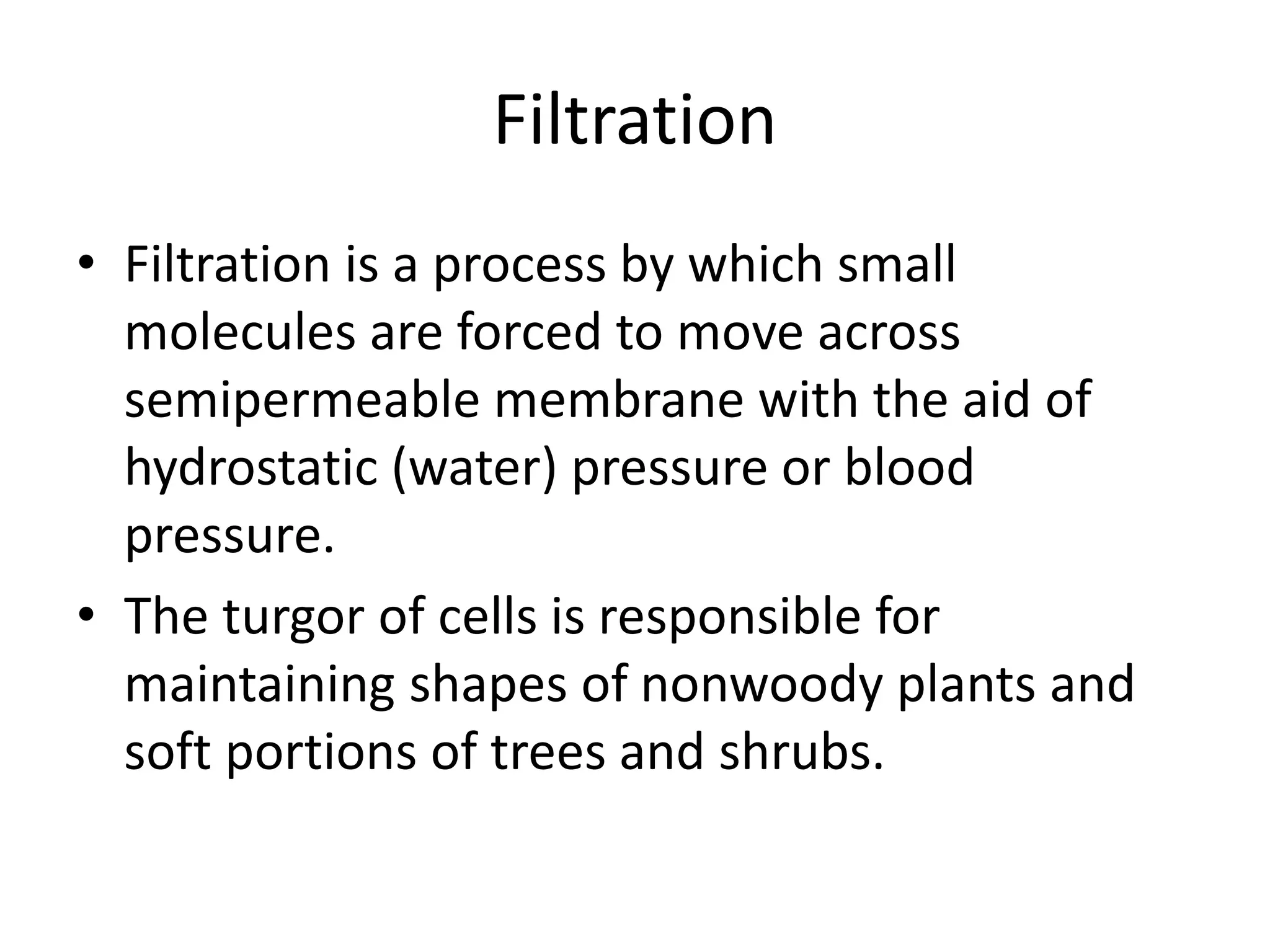 Filtration
• Filtration is a process by which small
molecules are forced to move across
semipermeable membrane with the aid of
hydrostatic (water) pressure or blood
pressure.
• The turgor of cells is responsible for
maintaining shapes of nonwoody plants and
soft portions of trees and shrubs.
 