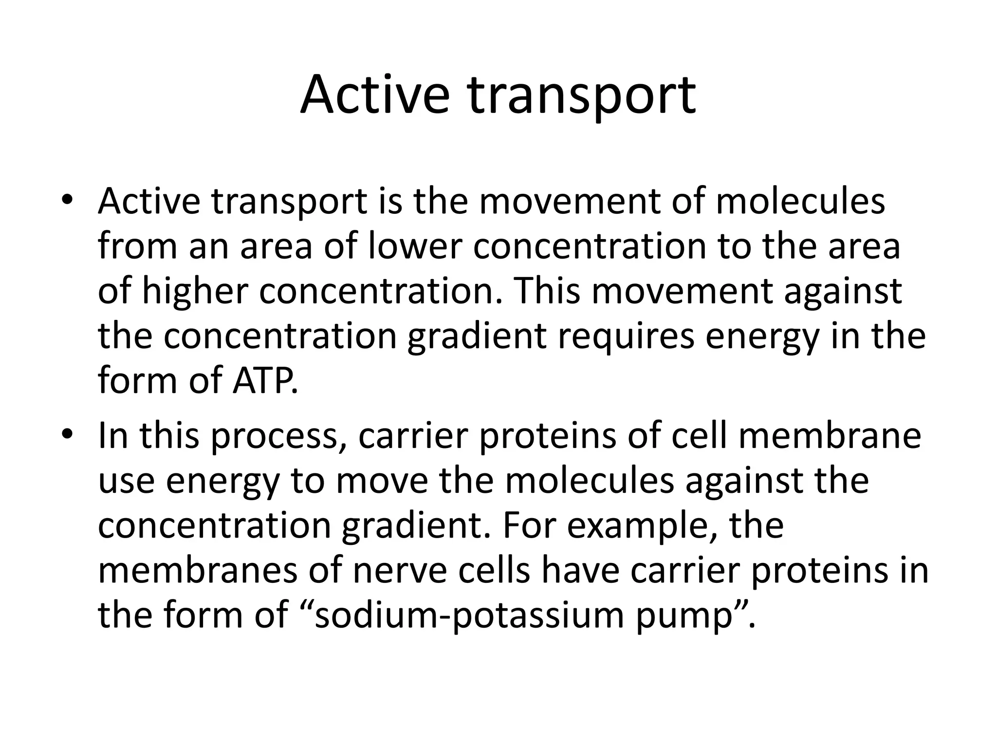 Active transport
• Active transport is the movement of molecules
from an area of lower concentration to the area
of higher concentration. This movement against
the concentration gradient requires energy in the
form of ATP.
• In this process, carrier proteins of cell membrane
use energy to move the molecules against the
concentration gradient. For example, the
membranes of nerve cells have carrier proteins in
the form of “sodium-potassium pump”.
 