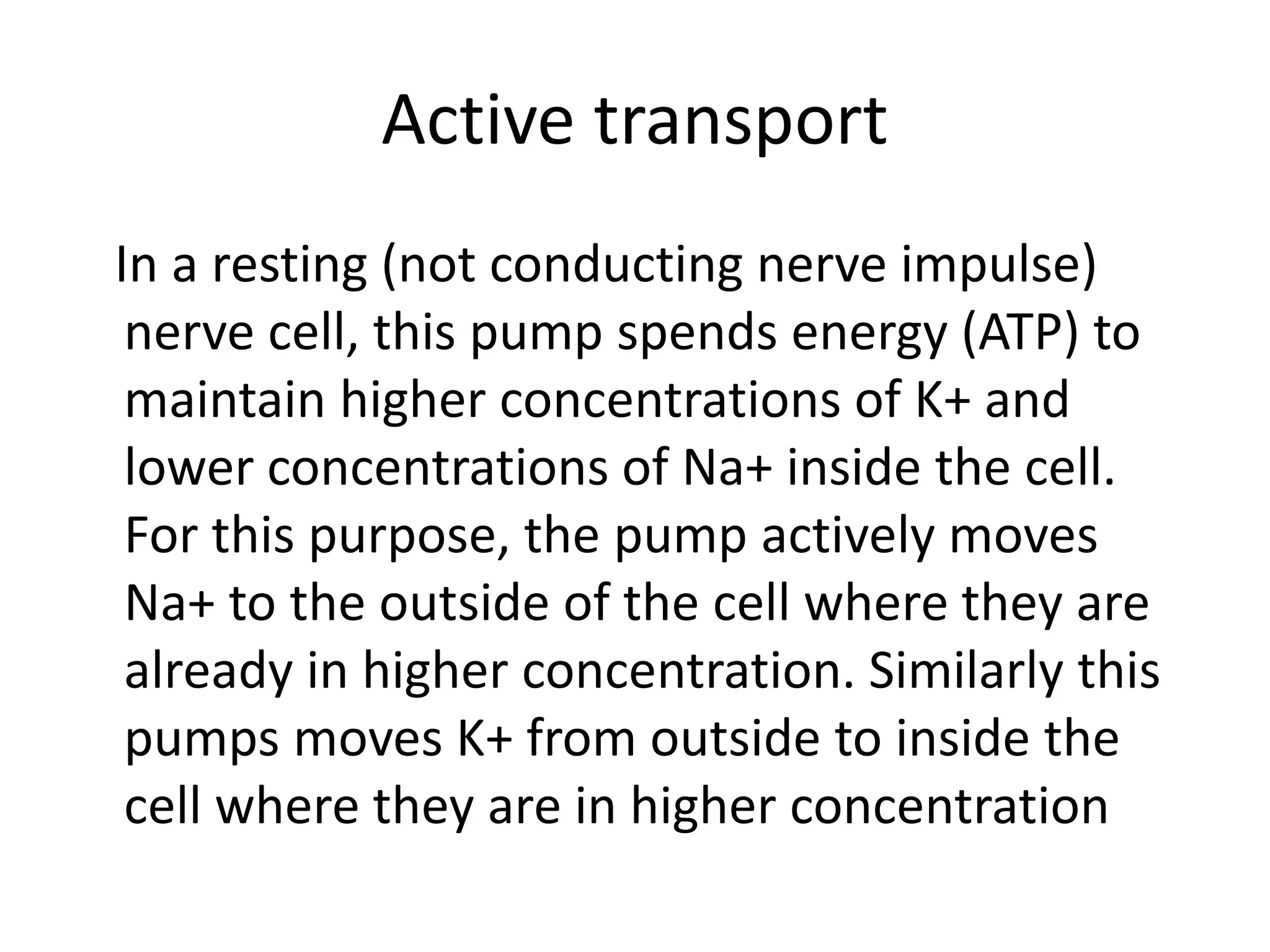 Active transport
In a resting (not conducting nerve impulse)
nerve cell, this pump spends energy (ATP) to
maintain higher concentrations of K+ and
lower concentrations of Na+ inside the cell.
For this purpose, the pump actively moves
Na+ to the outside of the cell where they are
already in higher concentration. Similarly this
pumps moves K+ from outside to inside the
cell where they are in higher concentration
 
