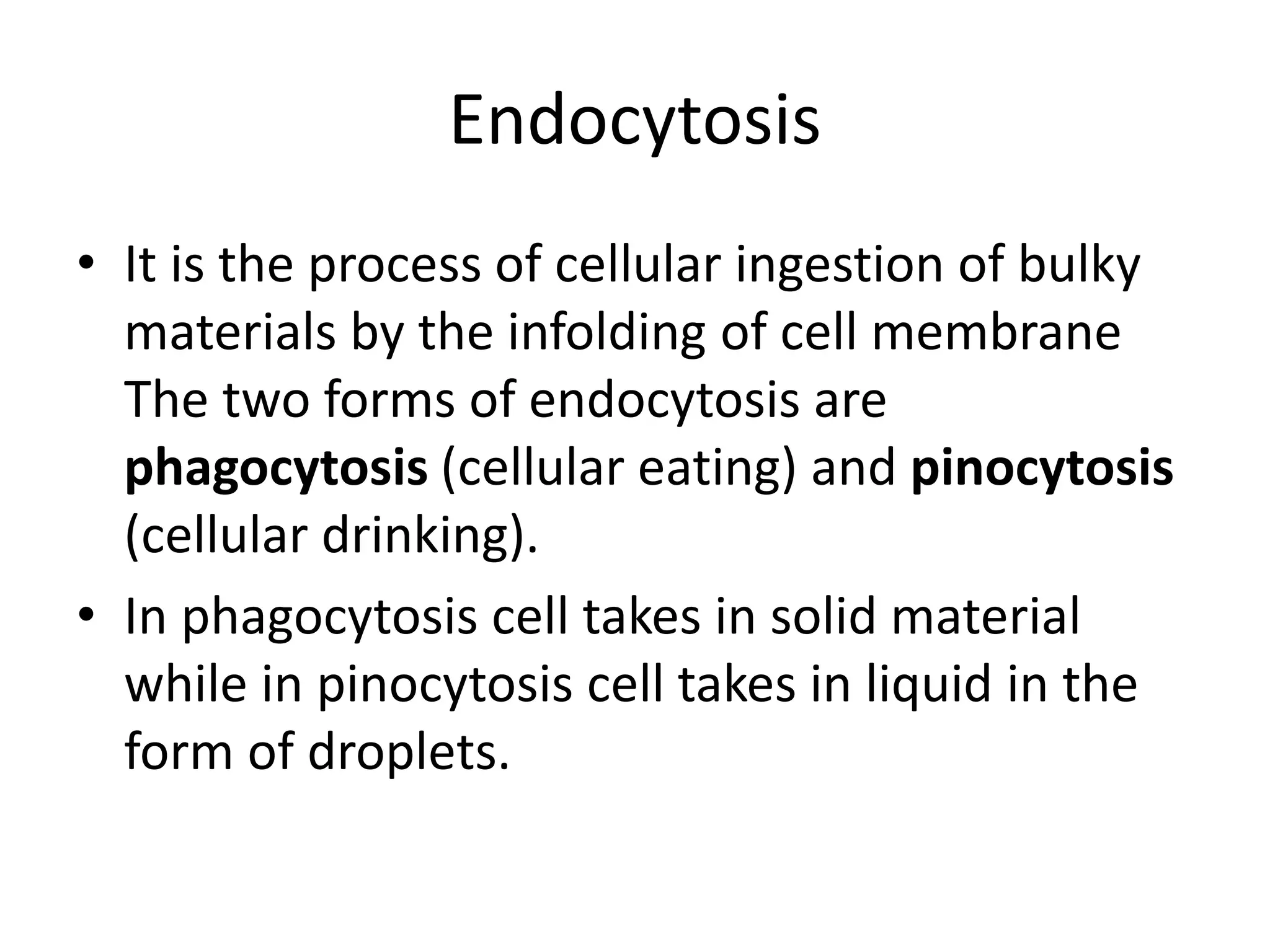Endocytosis
• It is the process of cellular ingestion of bulky
materials by the infolding of cell membrane
The two forms of endocytosis are
phagocytosis (cellular eating) and pinocytosis
(cellular drinking).
• In phagocytosis cell takes in solid material
while in pinocytosis cell takes in liquid in the
form of droplets.
 