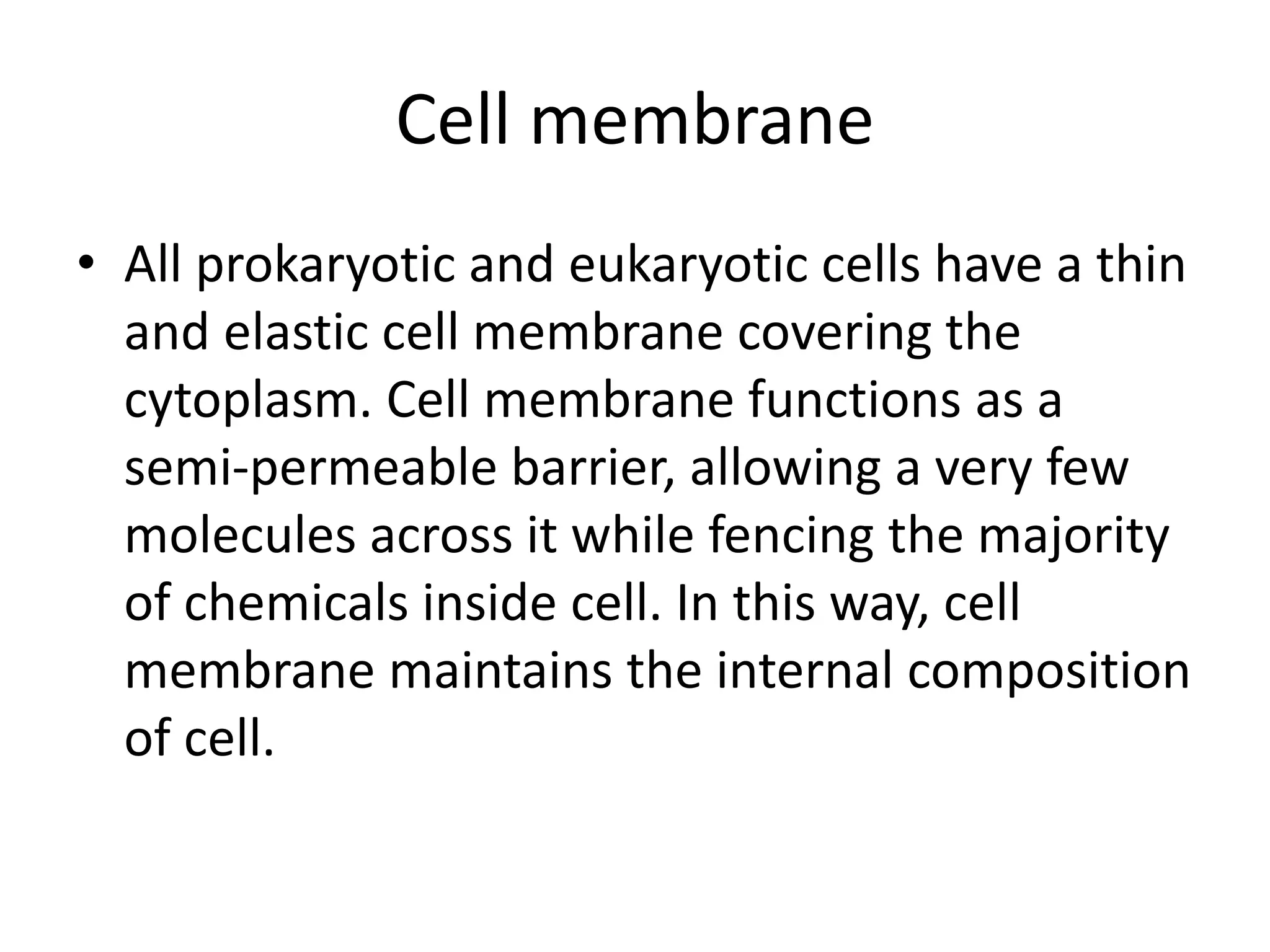 Cell membrane
• All prokaryotic and eukaryotic cells have a thin
and elastic cell membrane covering the
cytoplasm. Cell membrane functions as a
semi-permeable barrier, allowing a very few
molecules across it while fencing the majority
of chemicals inside cell. In this way, cell
membrane maintains the internal composition
of cell.
 