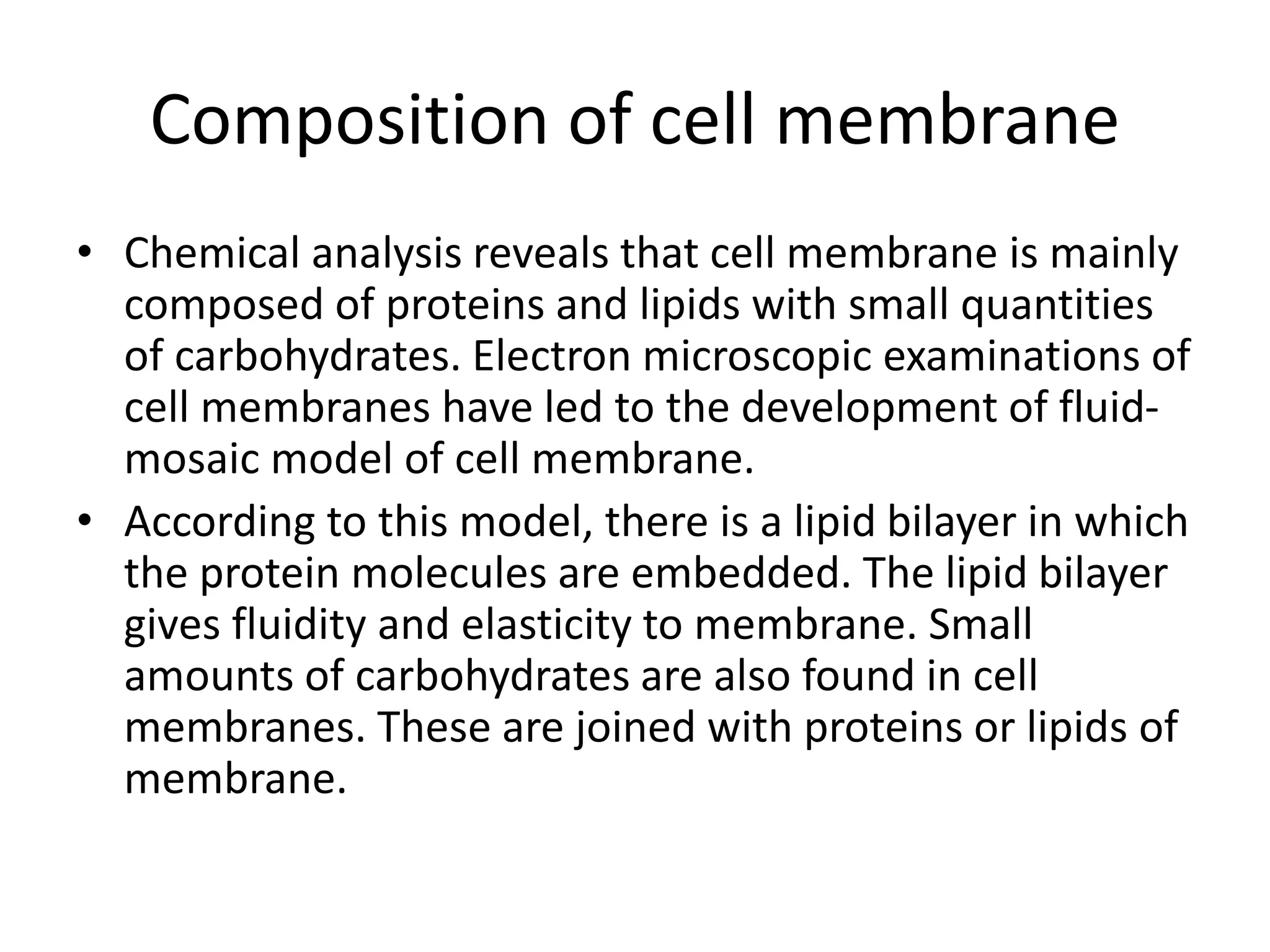 Composition of cell membrane
• Chemical analysis reveals that cell membrane is mainly
composed of proteins and lipids with small quantities
of carbohydrates. Electron microscopic examinations of
cell membranes have led to the development of fluid-
mosaic model of cell membrane.
• According to this model, there is a lipid bilayer in which
the protein molecules are embedded. The lipid bilayer
gives fluidity and elasticity to membrane. Small
amounts of carbohydrates are also found in cell
membranes. These are joined with proteins or lipids of
membrane.
 