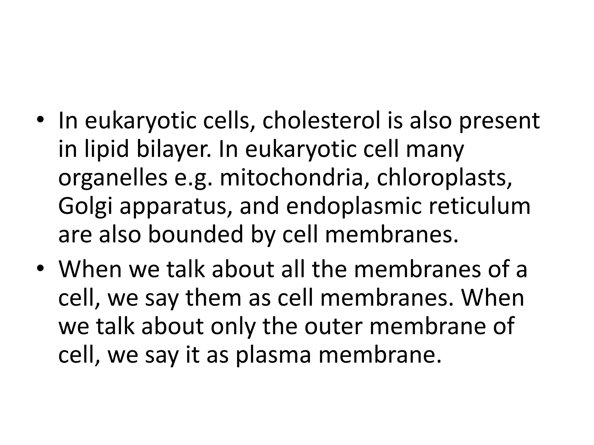 • In eukaryotic cells, cholesterol is also present
in lipid bilayer. In eukaryotic cell many
organelles e.g. mitochondria, chloroplasts,
Golgi apparatus, and endoplasmic reticulum
are also bounded by cell membranes.
• When we talk about all the membranes of a
cell, we say them as cell membranes. When
we talk about only the outer membrane of
cell, we say it as plasma membrane.
 