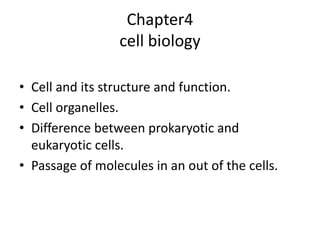 Chapter4
cell biology
• Cell and its structure and function.
• Cell organelles.
• Difference between prokaryotic and
eukaryotic cells.
• Passage of molecules in an out of the cells.
 