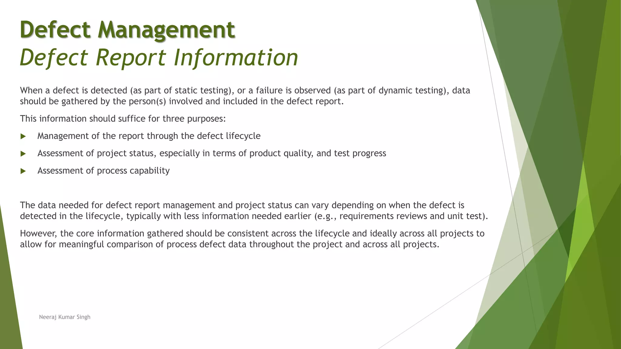 When a defect is detected (as part of static testing), or a failure is observed (as part of dynamic testing), data
should be gathered by the person(s) involved and included in the defect report.
This information should suffice for three purposes:
 Management of the report through the defect lifecycle
 Assessment of project status, especially in terms of product quality, and test progress
 Assessment of process capability
The data needed for defect report management and project status can vary depending on when the defect is
detected in the lifecycle, typically with less information needed earlier (e.g., requirements reviews and unit test).
However, the core information gathered should be consistent across the lifecycle and ideally across all projects to
allow for meaningful comparison of process defect data throughout the project and across all projects.
Neeraj Kumar Singh
Defect Management
Defect Report Information
 