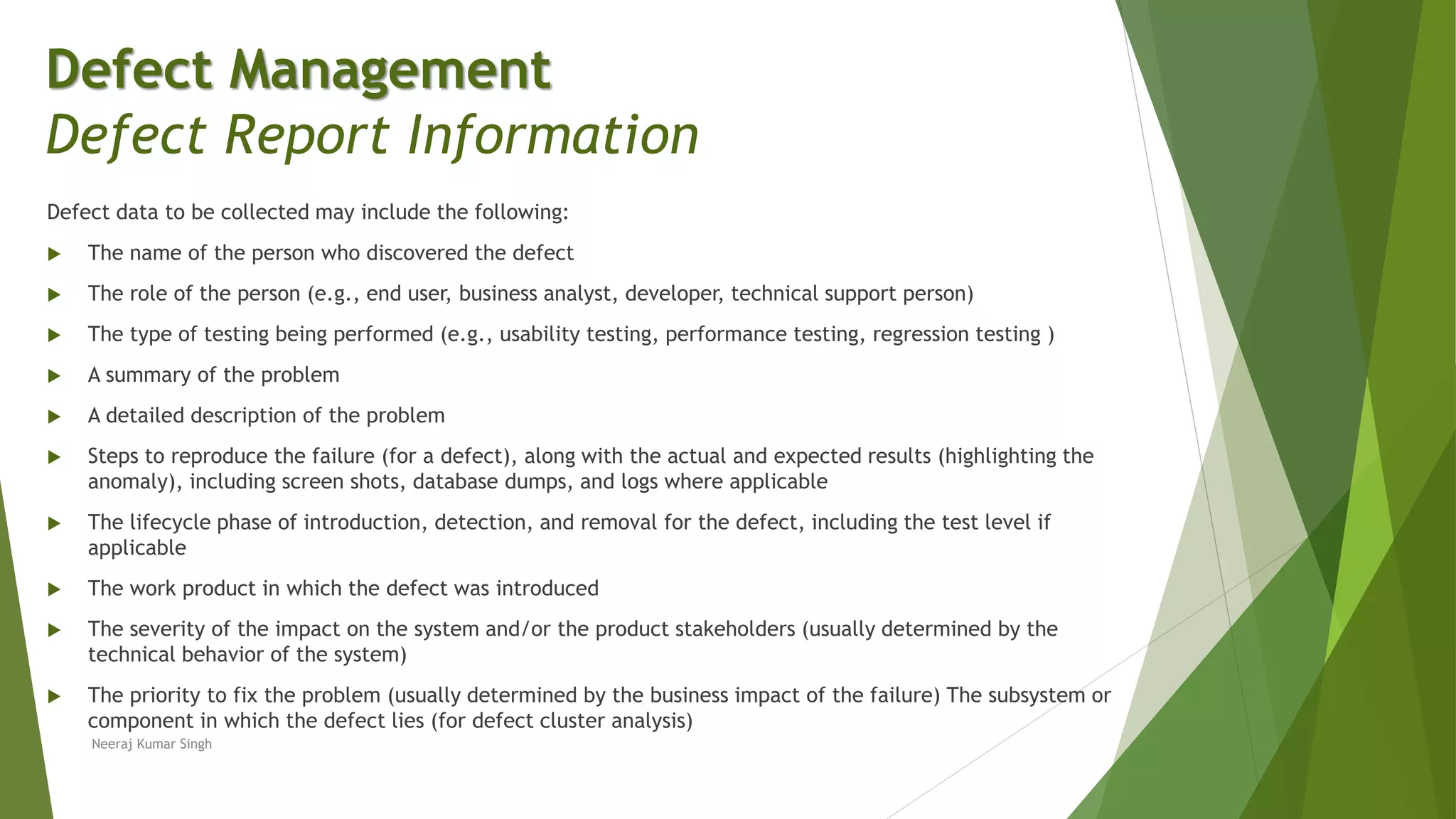 Defect data to be collected may include the following:
 The name of the person who discovered the defect
 The role of the person (e.g., end user, business analyst, developer, technical support person)
 The type of testing being performed (e.g., usability testing, performance testing, regression testing )
 A summary of the problem
 A detailed description of the problem
 Steps to reproduce the failure (for a defect), along with the actual and expected results (highlighting the
anomaly), including screen shots, database dumps, and logs where applicable
 The lifecycle phase of introduction, detection, and removal for the defect, including the test level if
applicable
 The work product in which the defect was introduced
 The severity of the impact on the system and/or the product stakeholders (usually determined by the
technical behavior of the system)
 The priority to fix the problem (usually determined by the business impact of the failure) The subsystem or
component in which the defect lies (for defect cluster analysis)
Neeraj Kumar Singh
Defect Management
Defect Report Information
 