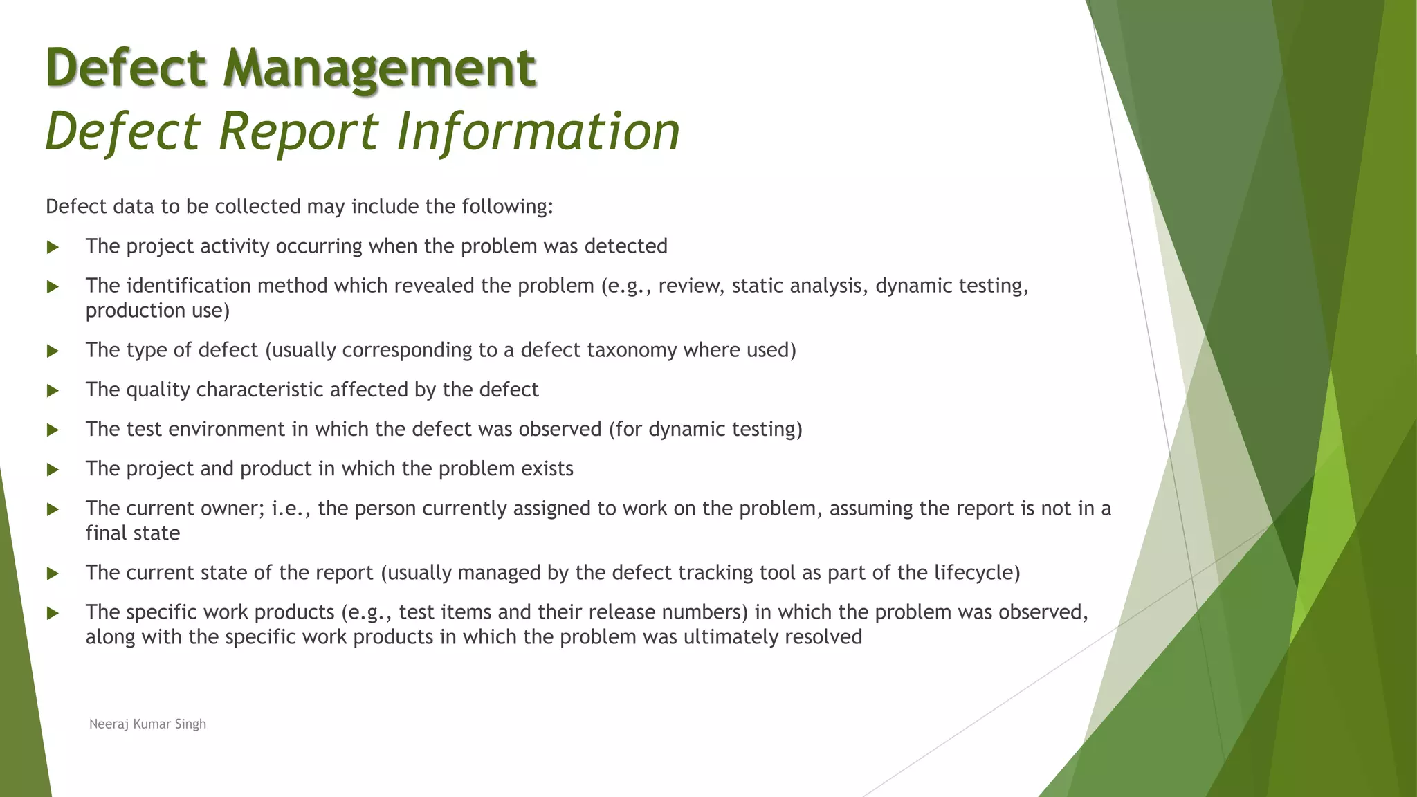 Defect data to be collected may include the following:
 The project activity occurring when the problem was detected
 The identification method which revealed the problem (e.g., review, static analysis, dynamic testing,
production use)
 The type of defect (usually corresponding to a defect taxonomy where used)
 The quality characteristic affected by the defect
 The test environment in which the defect was observed (for dynamic testing)
 The project and product in which the problem exists
 The current owner; i.e., the person currently assigned to work on the problem, assuming the report is not in a
final state
 The current state of the report (usually managed by the defect tracking tool as part of the lifecycle)
 The specific work products (e.g., test items and their release numbers) in which the problem was observed,
along with the specific work products in which the problem was ultimately resolved
Neeraj Kumar Singh
Defect Management
Defect Report Information
 