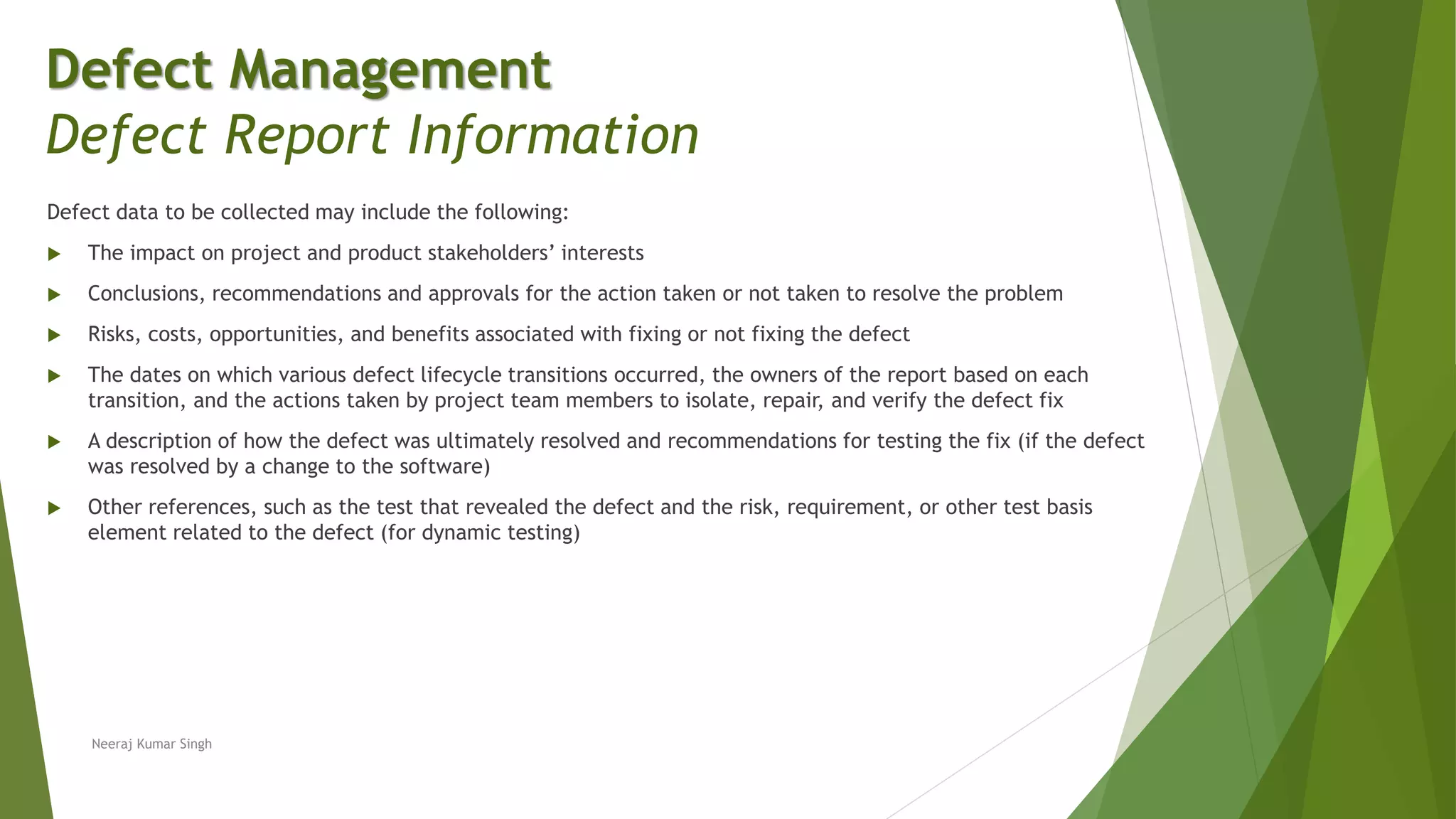 Defect data to be collected may include the following:
 The impact on project and product stakeholders’ interests
 Conclusions, recommendations and approvals for the action taken or not taken to resolve the problem
 Risks, costs, opportunities, and benefits associated with fixing or not fixing the defect
 The dates on which various defect lifecycle transitions occurred, the owners of the report based on each
transition, and the actions taken by project team members to isolate, repair, and verify the defect fix
 A description of how the defect was ultimately resolved and recommendations for testing the fix (if the defect
was resolved by a change to the software)
 Other references, such as the test that revealed the defect and the risk, requirement, or other test basis
element related to the defect (for dynamic testing)
Neeraj Kumar Singh
Defect Management
Defect Report Information
 