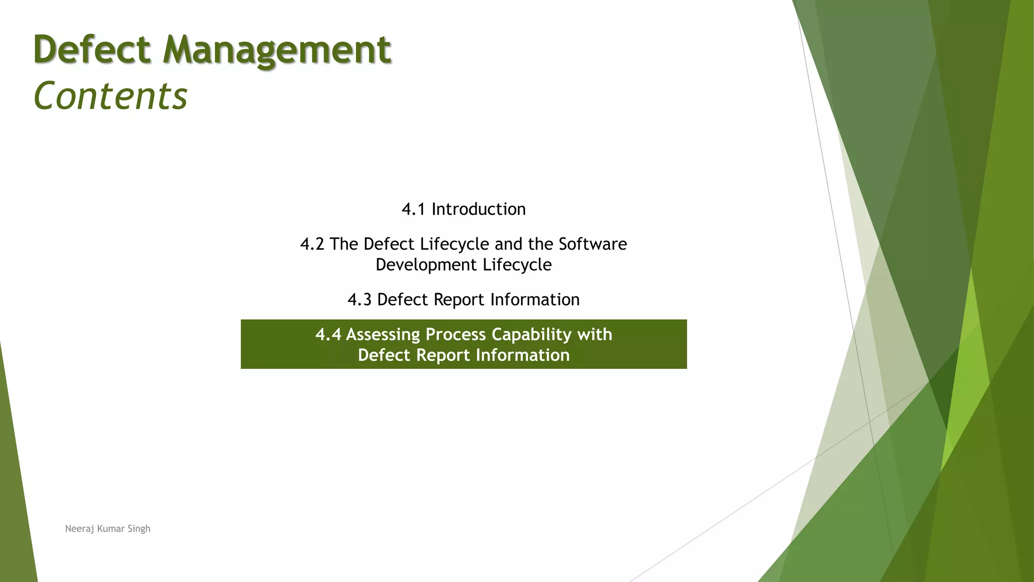 Defect Management
Contents
4.1 Introduction
4.2 The Defect Lifecycle and the Software
Development Lifecycle
4.3 Defect Report Information
4.4 Assessing Process Capability with
Defect Report Information
Neeraj Kumar Singh
 