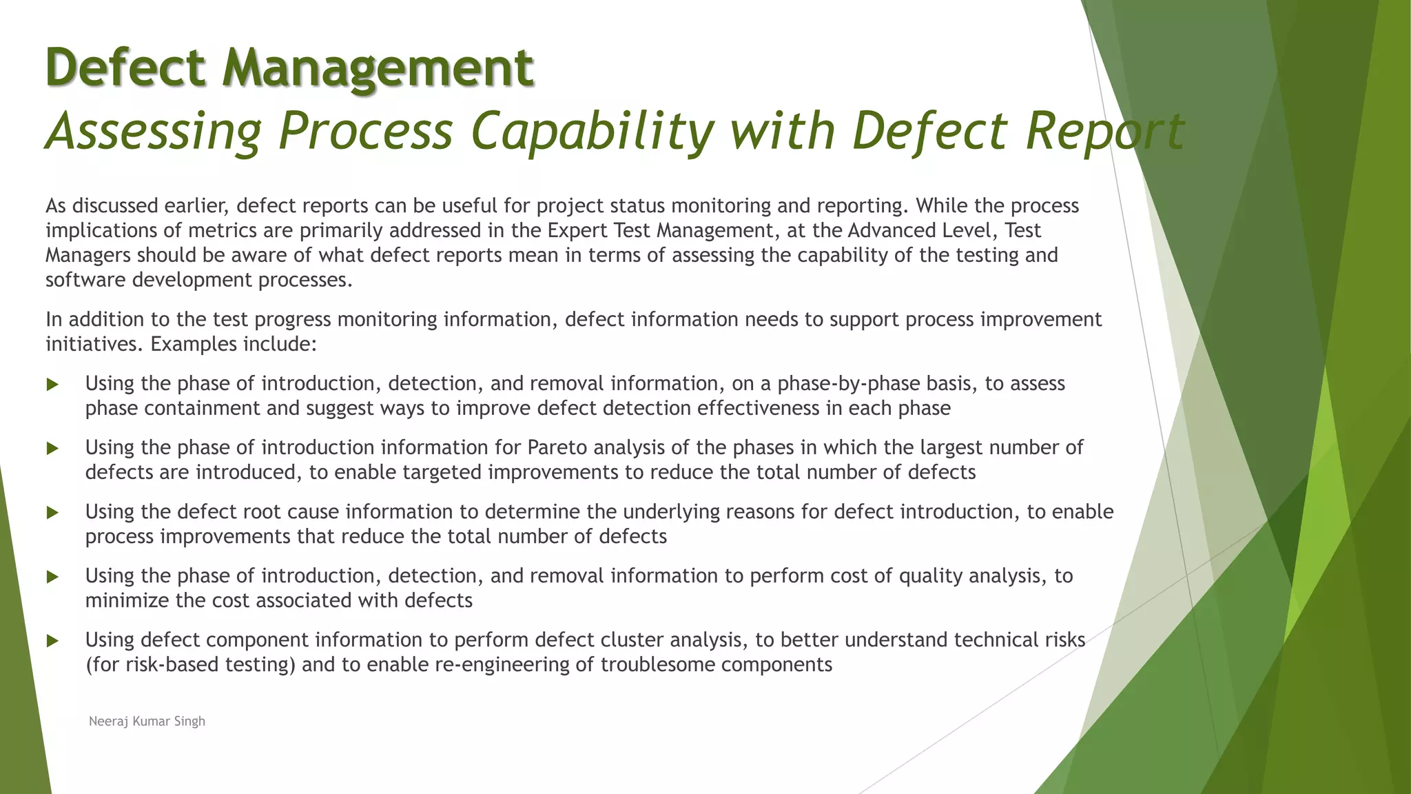 As discussed earlier, defect reports can be useful for project status monitoring and reporting. While the process
implications of metrics are primarily addressed in the Expert Test Management, at the Advanced Level, Test
Managers should be aware of what defect reports mean in terms of assessing the capability of the testing and
software development processes.
In addition to the test progress monitoring information, defect information needs to support process improvement
initiatives. Examples include:
 Using the phase of introduction, detection, and removal information, on a phase-by-phase basis, to assess
phase containment and suggest ways to improve defect detection effectiveness in each phase
 Using the phase of introduction information for Pareto analysis of the phases in which the largest number of
defects are introduced, to enable targeted improvements to reduce the total number of defects
 Using the defect root cause information to determine the underlying reasons for defect introduction, to enable
process improvements that reduce the total number of defects
 Using the phase of introduction, detection, and removal information to perform cost of quality analysis, to
minimize the cost associated with defects
 Using defect component information to perform defect cluster analysis, to better understand technical risks
(for risk-based testing) and to enable re-engineering of troublesome components
Neeraj Kumar Singh
Defect Management
Assessing Process Capability with Defect Report
 