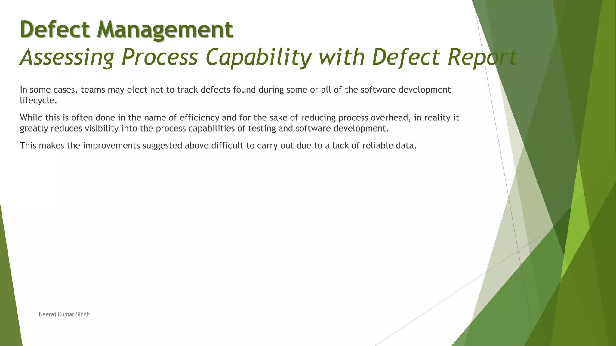 In some cases, teams may elect not to track defects found during some or all of the software development
lifecycle.
While this is often done in the name of efficiency and for the sake of reducing process overhead, in reality it
greatly reduces visibility into the process capabilities of testing and software development.
This makes the improvements suggested above difficult to carry out due to a lack of reliable data.
Neeraj Kumar Singh
Defect Management
Assessing Process Capability with Defect Report
 