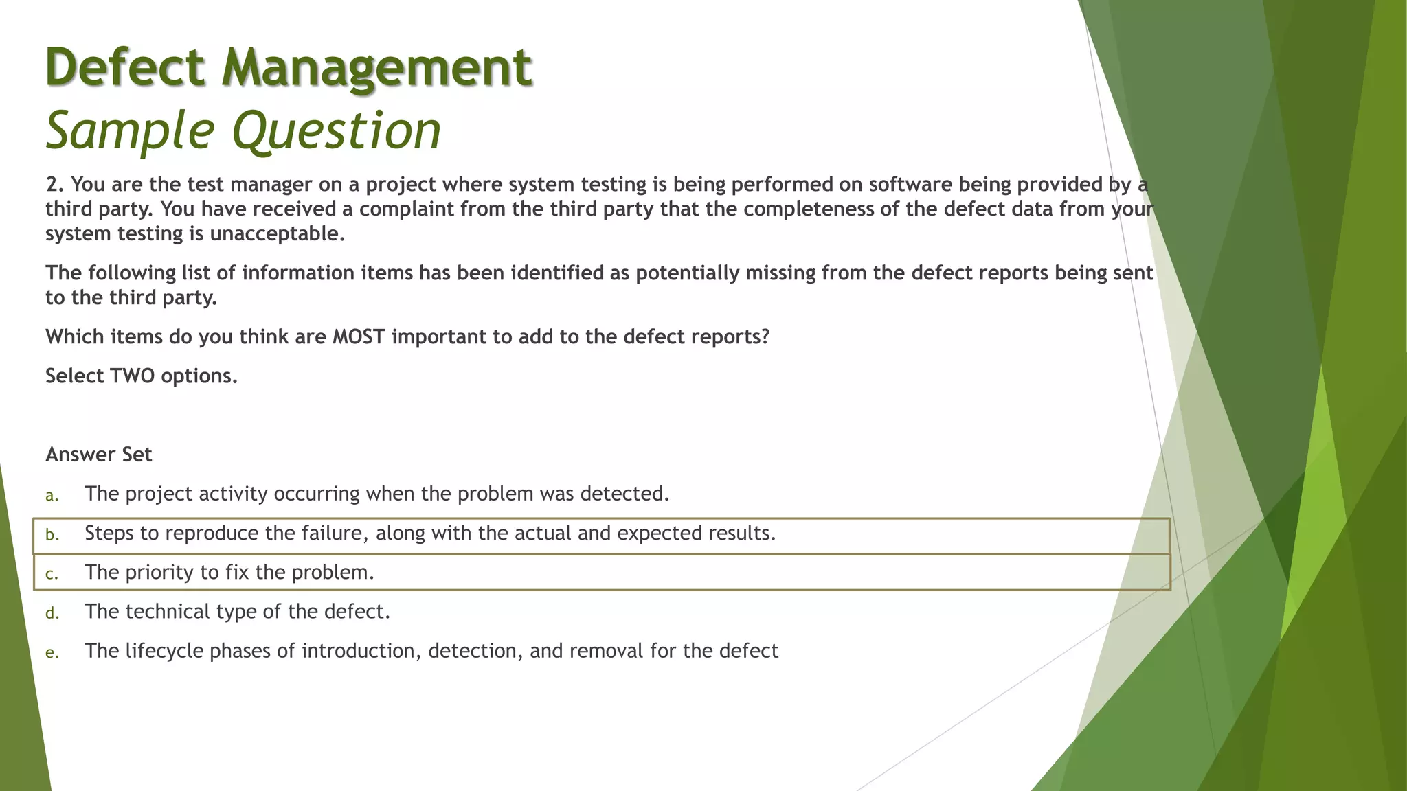 2. You are the test manager on a project where system testing is being performed on software being provided by a
third party. You have received a complaint from the third party that the completeness of the defect data from your
system testing is unacceptable.
The following list of information items has been identified as potentially missing from the defect reports being sent
to the third party.
Which items do you think are MOST important to add to the defect reports?
Select TWO options.
Answer Set
a. The project activity occurring when the problem was detected.
b. Steps to reproduce the failure, along with the actual and expected results.
c. The priority to fix the problem.
d. The technical type of the defect.
e. The lifecycle phases of introduction, detection, and removal for the defect
Defect Management
Sample Question
 
