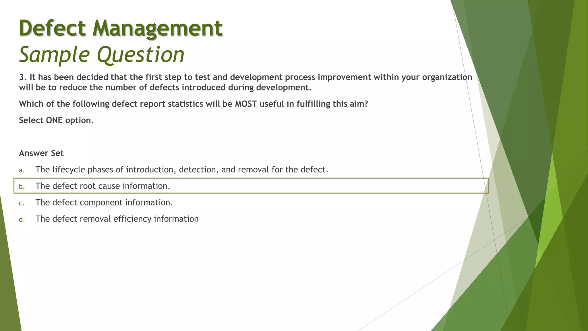 3. It has been decided that the first step to test and development process improvement within your organization
will be to reduce the number of defects introduced during development.
Which of the following defect report statistics will be MOST useful in fulfilling this aim?
Select ONE option.
Answer Set
a. The lifecycle phases of introduction, detection, and removal for the defect.
b. The defect root cause information.
c. The defect component information.
d. The defect removal efficiency information
Defect Management
Sample Question
 