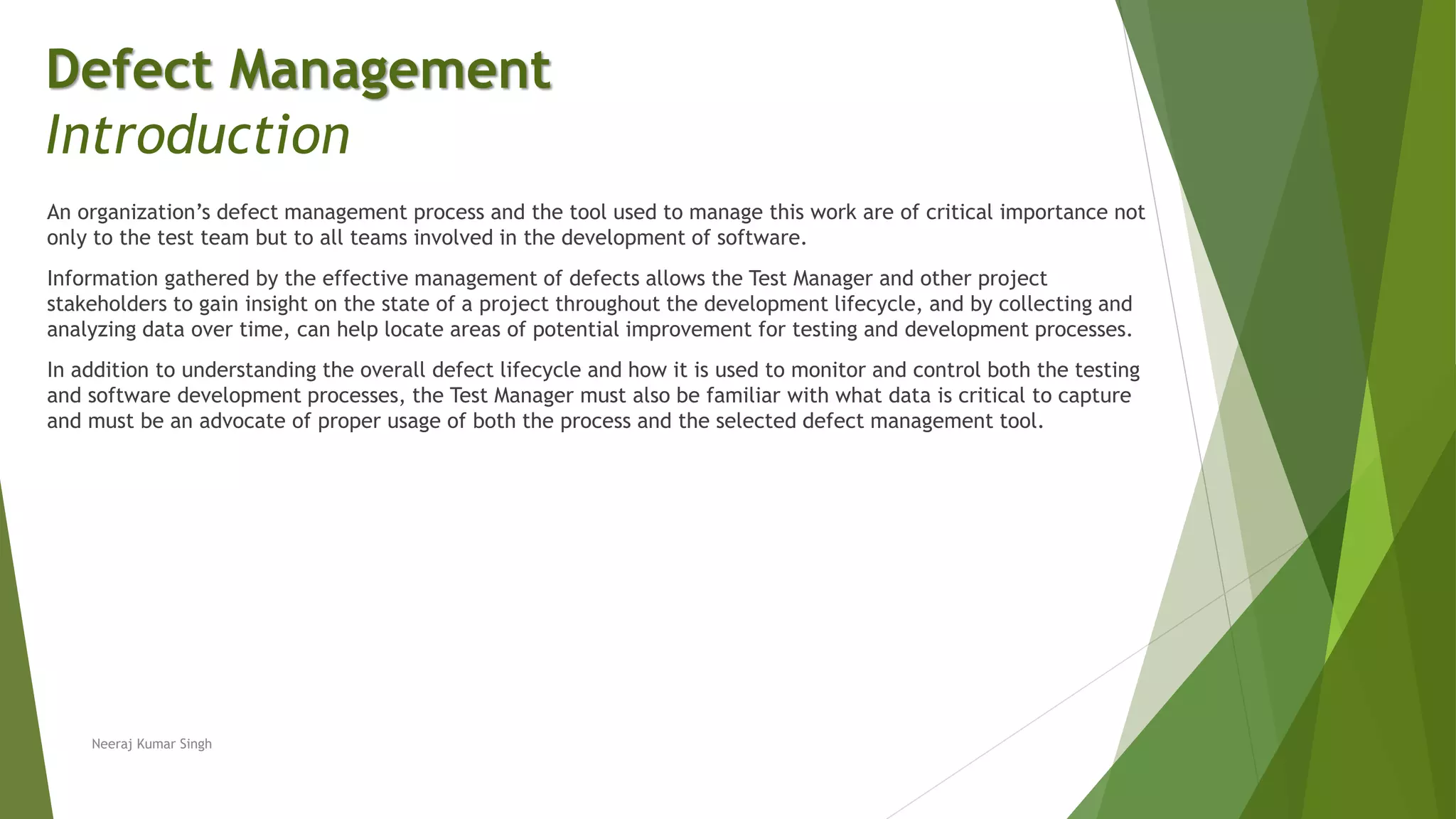 An organization’s defect management process and the tool used to manage this work are of critical importance not
only to the test team but to all teams involved in the development of software.
Information gathered by the effective management of defects allows the Test Manager and other project
stakeholders to gain insight on the state of a project throughout the development lifecycle, and by collecting and
analyzing data over time, can help locate areas of potential improvement for testing and development processes.
In addition to understanding the overall defect lifecycle and how it is used to monitor and control both the testing
and software development processes, the Test Manager must also be familiar with what data is critical to capture
and must be an advocate of proper usage of both the process and the selected defect management tool.
Neeraj Kumar Singh
Defect Management
Introduction
 