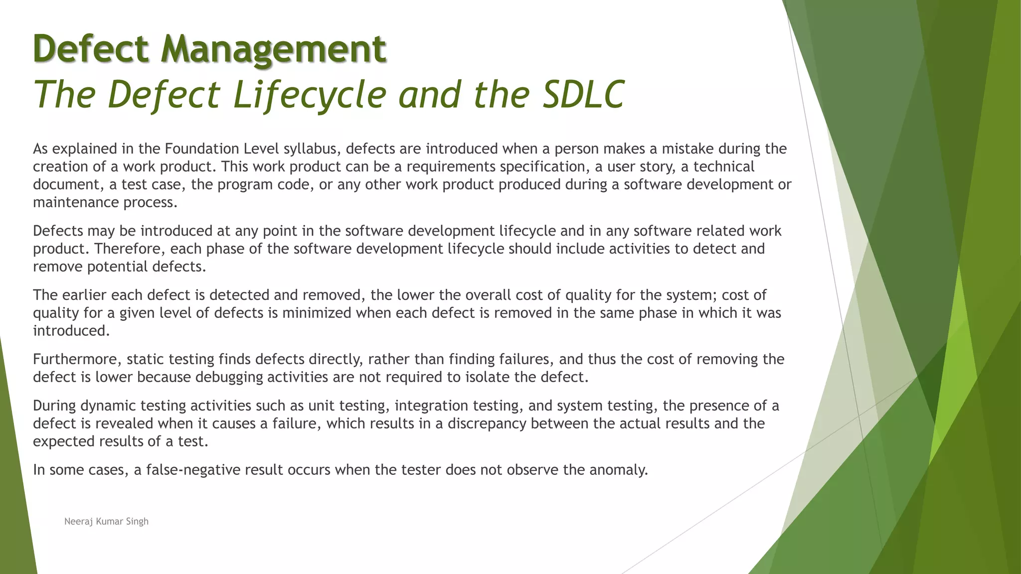 As explained in the Foundation Level syllabus, defects are introduced when a person makes a mistake during the
creation of a work product. This work product can be a requirements specification, a user story, a technical
document, a test case, the program code, or any other work product produced during a software development or
maintenance process.
Defects may be introduced at any point in the software development lifecycle and in any software related work
product. Therefore, each phase of the software development lifecycle should include activities to detect and
remove potential defects.
The earlier each defect is detected and removed, the lower the overall cost of quality for the system; cost of
quality for a given level of defects is minimized when each defect is removed in the same phase in which it was
introduced.
Furthermore, static testing finds defects directly, rather than finding failures, and thus the cost of removing the
defect is lower because debugging activities are not required to isolate the defect.
During dynamic testing activities such as unit testing, integration testing, and system testing, the presence of a
defect is revealed when it causes a failure, which results in a discrepancy between the actual results and the
expected results of a test.
In some cases, a false-negative result occurs when the tester does not observe the anomaly.
Neeraj Kumar Singh
Defect Management
The Defect Lifecycle and the SDLC
 