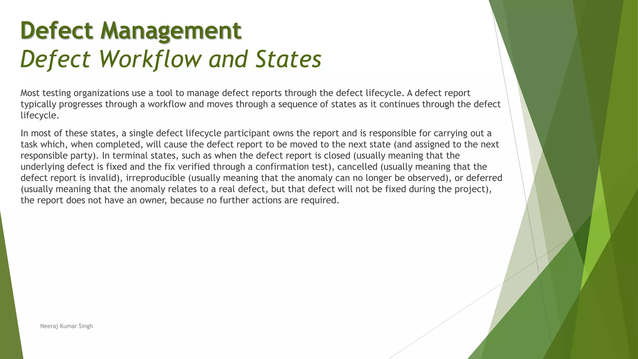 Most testing organizations use a tool to manage defect reports through the defect lifecycle. A defect report
typically progresses through a workflow and moves through a sequence of states as it continues through the defect
lifecycle.
In most of these states, a single defect lifecycle participant owns the report and is responsible for carrying out a
task which, when completed, will cause the defect report to be moved to the next state (and assigned to the next
responsible party). In terminal states, such as when the defect report is closed (usually meaning that the
underlying defect is fixed and the fix verified through a confirmation test), cancelled (usually meaning that the
defect report is invalid), irreproducible (usually meaning that the anomaly can no longer be observed), or deferred
(usually meaning that the anomaly relates to a real defect, but that defect will not be fixed during the project),
the report does not have an owner, because no further actions are required.
Neeraj Kumar Singh
Defect Management
Defect Workflow and States
 