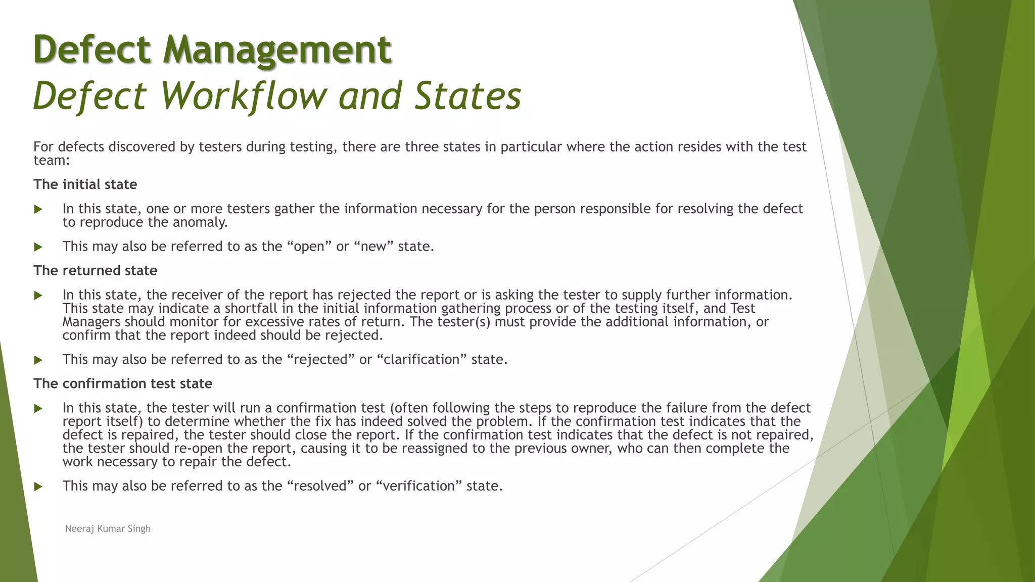 For defects discovered by testers during testing, there are three states in particular where the action resides with the test
team:
The initial state
 In this state, one or more testers gather the information necessary for the person responsible for resolving the defect
to reproduce the anomaly.
 This may also be referred to as the “open” or “new” state.
The returned state
 In this state, the receiver of the report has rejected the report or is asking the tester to supply further information.
This state may indicate a shortfall in the initial information gathering process or of the testing itself, and Test
Managers should monitor for excessive rates of return. The tester(s) must provide the additional information, or
confirm that the report indeed should be rejected.
 This may also be referred to as the “rejected” or “clarification” state.
The confirmation test state
 In this state, the tester will run a confirmation test (often following the steps to reproduce the failure from the defect
report itself) to determine whether the fix has indeed solved the problem. If the confirmation test indicates that the
defect is repaired, the tester should close the report. If the confirmation test indicates that the defect is not repaired,
the tester should re-open the report, causing it to be reassigned to the previous owner, who can then complete the
work necessary to repair the defect.
 This may also be referred to as the “resolved” or “verification” state.
Neeraj Kumar Singh
Defect Management
Defect Workflow and States
 