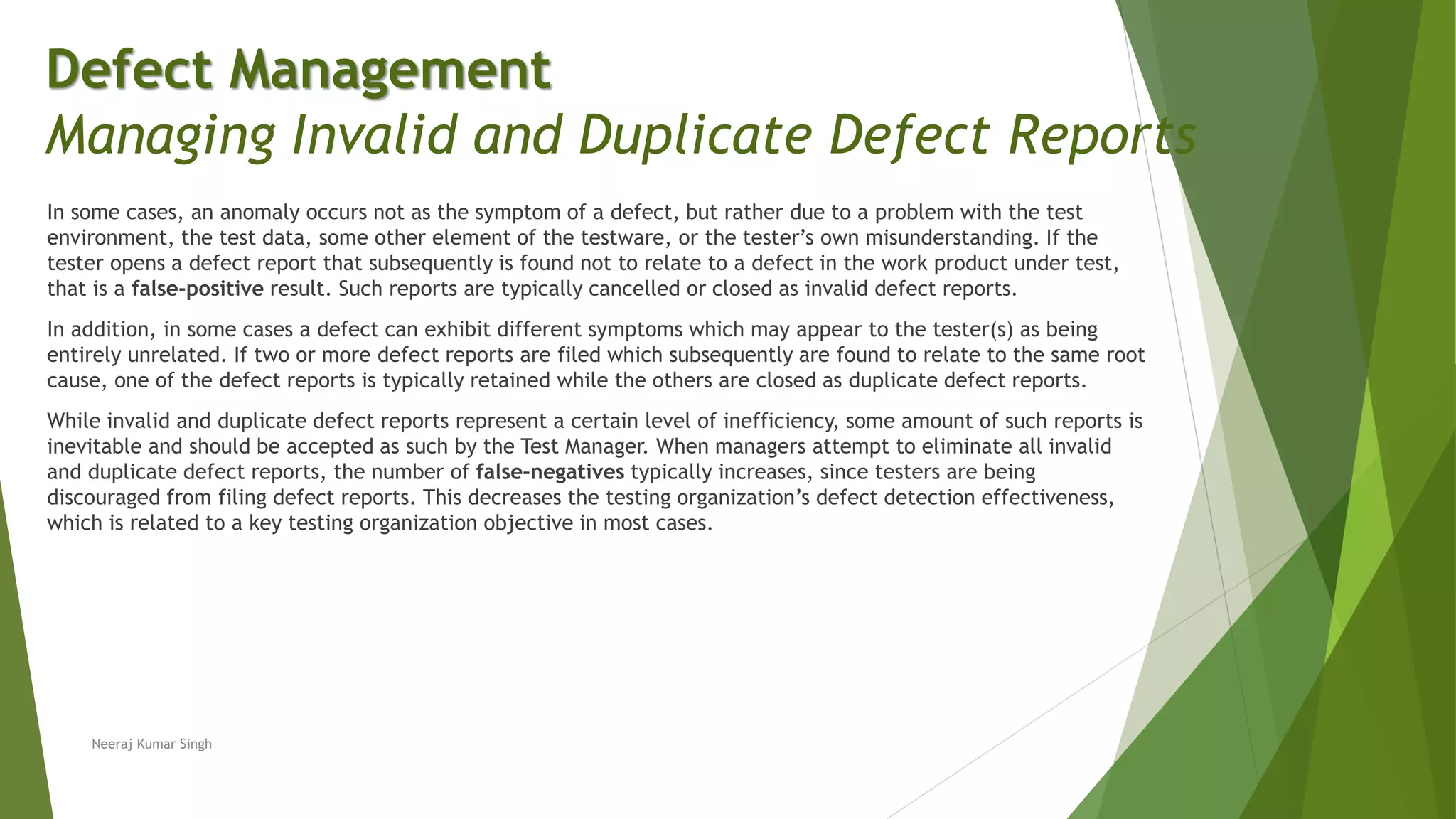 In some cases, an anomaly occurs not as the symptom of a defect, but rather due to a problem with the test
environment, the test data, some other element of the testware, or the tester’s own misunderstanding. If the
tester opens a defect report that subsequently is found not to relate to a defect in the work product under test,
that is a false-positive result. Such reports are typically cancelled or closed as invalid defect reports.
In addition, in some cases a defect can exhibit different symptoms which may appear to the tester(s) as being
entirely unrelated. If two or more defect reports are filed which subsequently are found to relate to the same root
cause, one of the defect reports is typically retained while the others are closed as duplicate defect reports.
While invalid and duplicate defect reports represent a certain level of inefficiency, some amount of such reports is
inevitable and should be accepted as such by the Test Manager. When managers attempt to eliminate all invalid
and duplicate defect reports, the number of false-negatives typically increases, since testers are being
discouraged from filing defect reports. This decreases the testing organization’s defect detection effectiveness,
which is related to a key testing organization objective in most cases.
Neeraj Kumar Singh
Defect Management
Managing Invalid and Duplicate Defect Reports
 