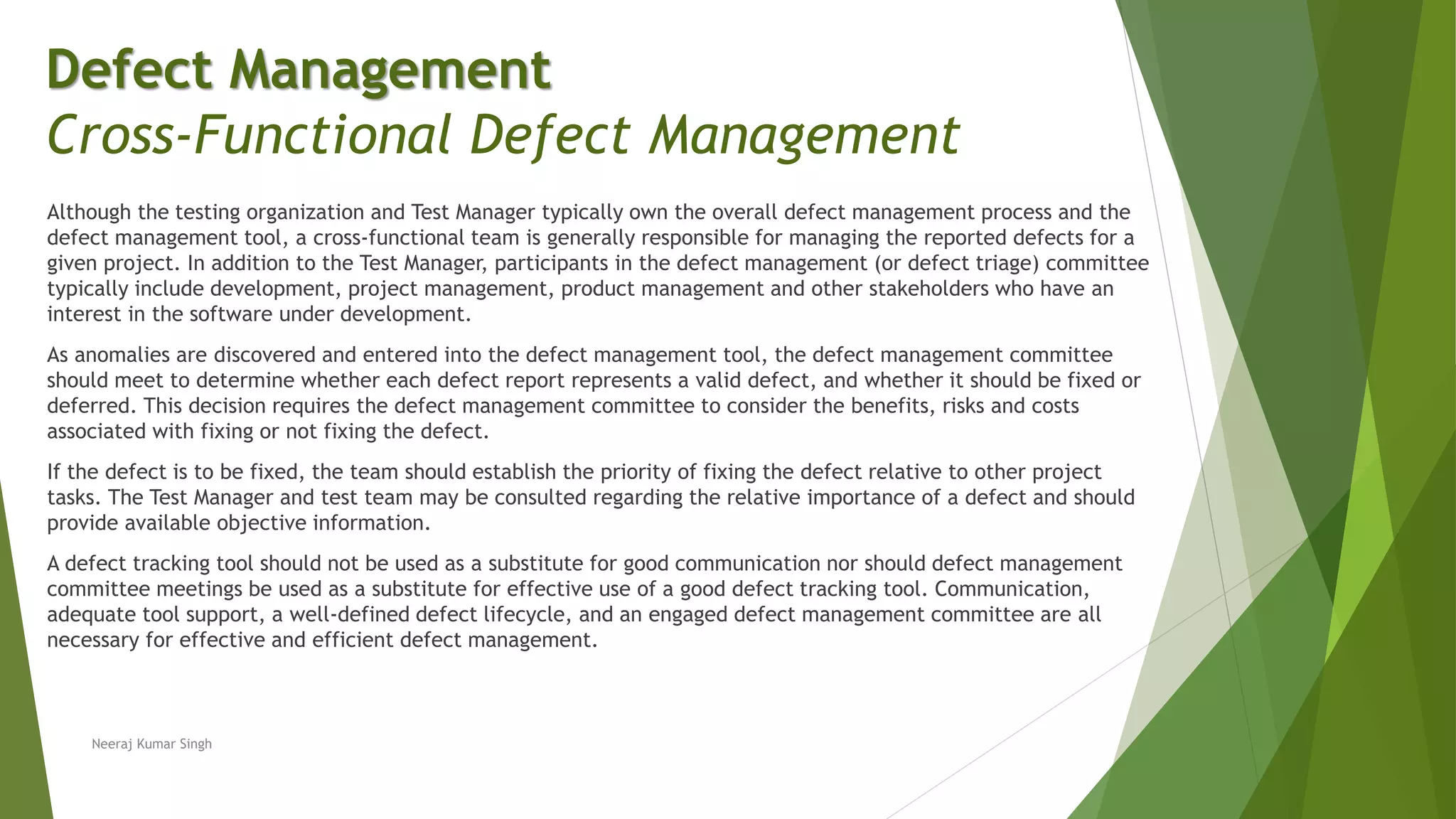Although the testing organization and Test Manager typically own the overall defect management process and the
defect management tool, a cross-functional team is generally responsible for managing the reported defects for a
given project. In addition to the Test Manager, participants in the defect management (or defect triage) committee
typically include development, project management, product management and other stakeholders who have an
interest in the software under development.
As anomalies are discovered and entered into the defect management tool, the defect management committee
should meet to determine whether each defect report represents a valid defect, and whether it should be fixed or
deferred. This decision requires the defect management committee to consider the benefits, risks and costs
associated with fixing or not fixing the defect.
If the defect is to be fixed, the team should establish the priority of fixing the defect relative to other project
tasks. The Test Manager and test team may be consulted regarding the relative importance of a defect and should
provide available objective information.
A defect tracking tool should not be used as a substitute for good communication nor should defect management
committee meetings be used as a substitute for effective use of a good defect tracking tool. Communication,
adequate tool support, a well-defined defect lifecycle, and an engaged defect management committee are all
necessary for effective and efficient defect management.
Neeraj Kumar Singh
Defect Management
Cross-Functional Defect Management
 