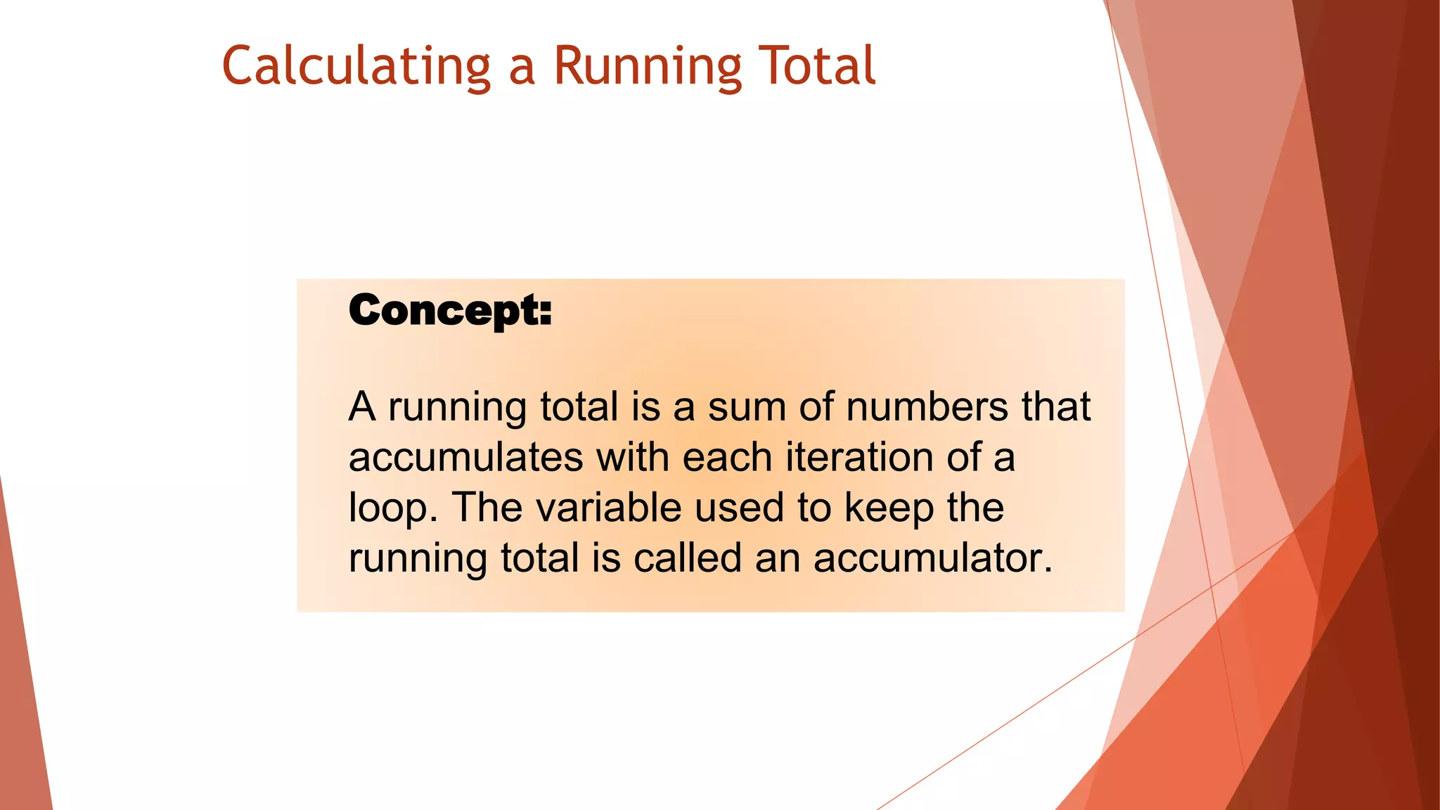 Calculating a Running Total
Concept:
A running total is a sum of numbers that
accumulates with each iteration of a
loop. The variable used to keep the
running total is called an accumulator.
 