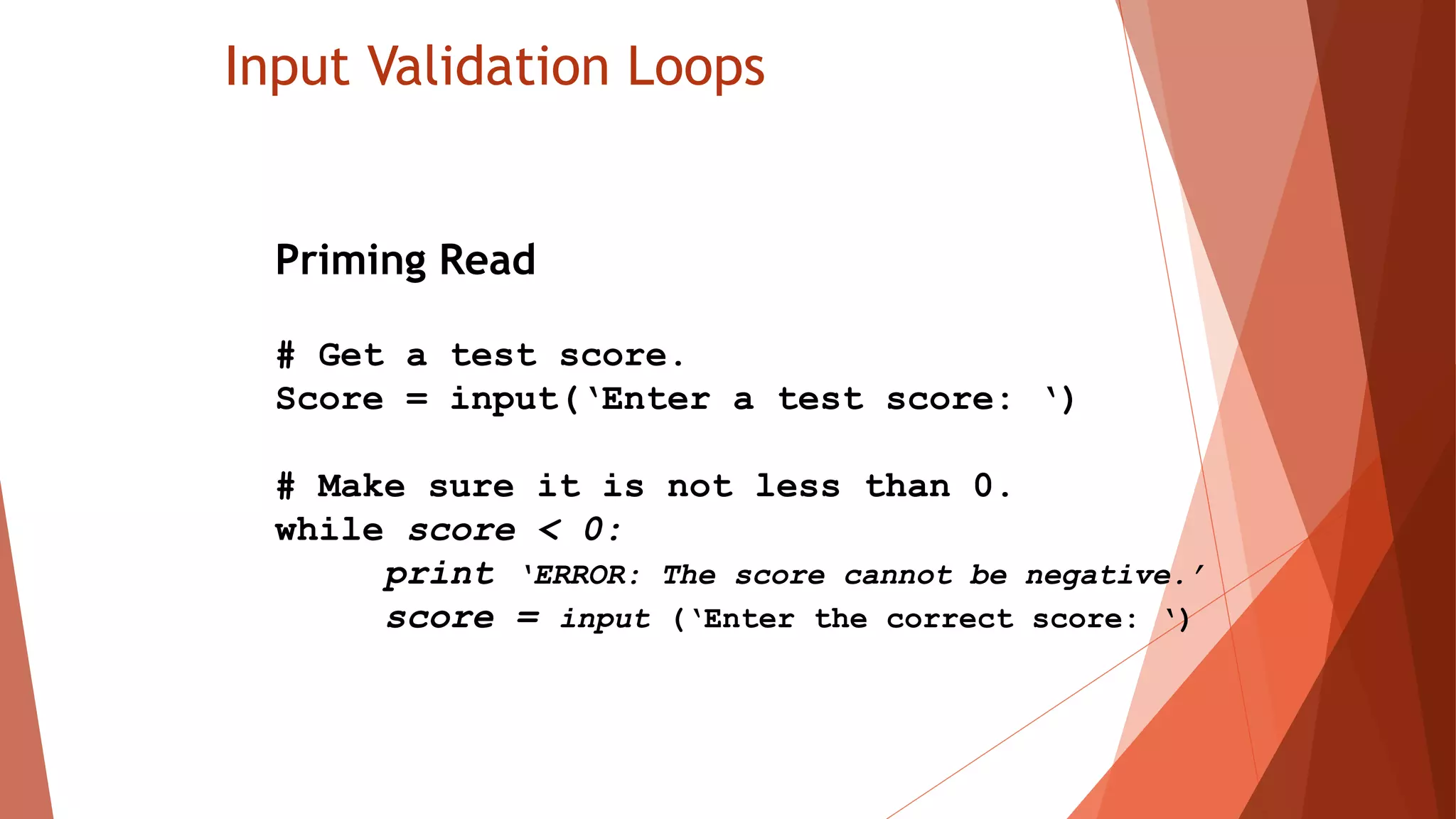 Input Validation Loops
Priming Read
# Get a test score.
Score = input(‘Enter a test score: ‘)
# Make sure it is not less than 0.
while score < 0:
print ‘ERROR: The score cannot be negative.’
score = input (‘Enter the correct score: ‘)
 