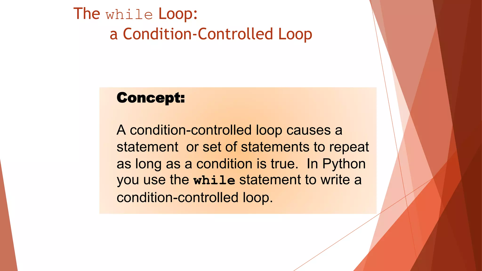 The while Loop:
a Condition-Controlled Loop
Concept:
A condition-controlled loop causes a
statement or set of statements to repeat
as long as a condition is true. In Python
you use the while statement to write a
condition-controlled loop.
 