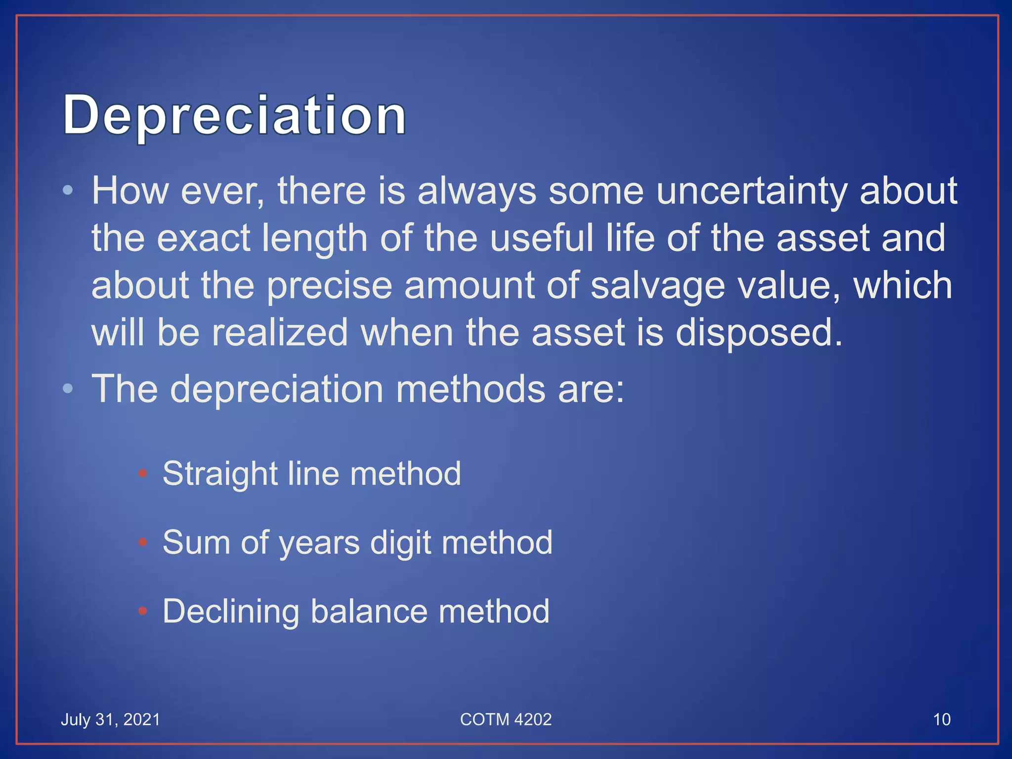 • How ever, there is always some uncertainty about
the exact length of the useful life of the asset and
about the precise amount of salvage value, which
will be realized when the asset is disposed.
• The depreciation methods are:
• Straight line method
• Sum of years digit method
• Declining balance method
July 31, 2021 10
COTM 4202
 