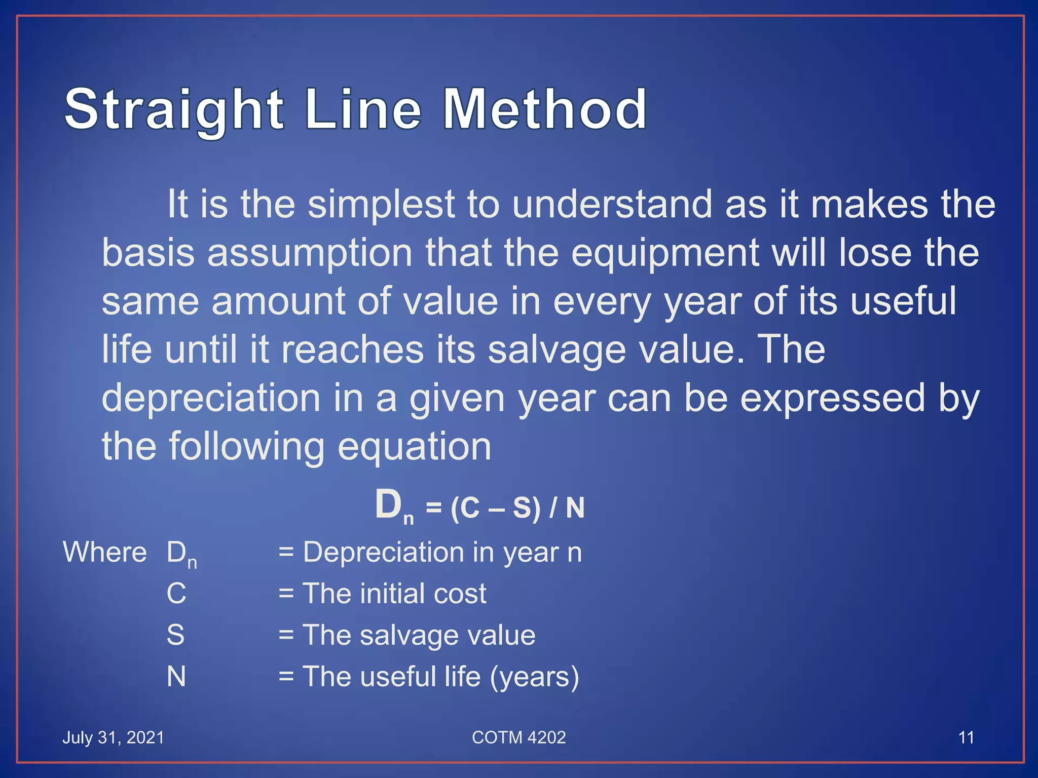 It is the simplest to understand as it makes the
basis assumption that the equipment will lose the
same amount of value in every year of its useful
life until it reaches its salvage value. The
depreciation in a given year can be expressed by
the following equation
Dn = (C – S) / N
Where Dn = Depreciation in year n
C = The initial cost
S = The salvage value
N = The useful life (years)
July 31, 2021 11
COTM 4202
 