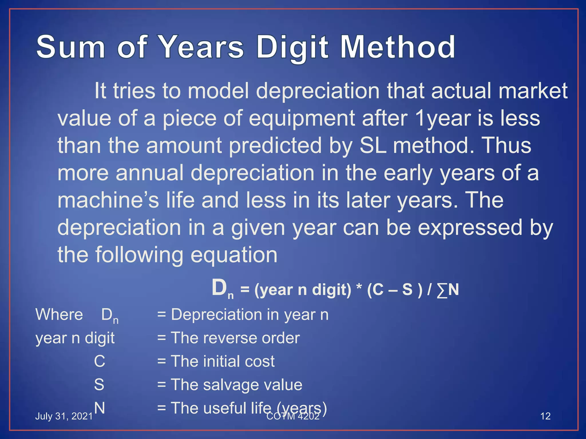 It tries to model depreciation that actual market
value of a piece of equipment after 1year is less
than the amount predicted by SL method. Thus
more annual depreciation in the early years of a
machine’s life and less in its later years. The
depreciation in a given year can be expressed by
the following equation
Dn = (year n digit) * (C – S ) / ∑N
Where Dn = Depreciation in year n
year n digit = The reverse order
C = The initial cost
S = The salvage value
N = The useful life (years)
July 31, 2021 12
COTM 4202
 