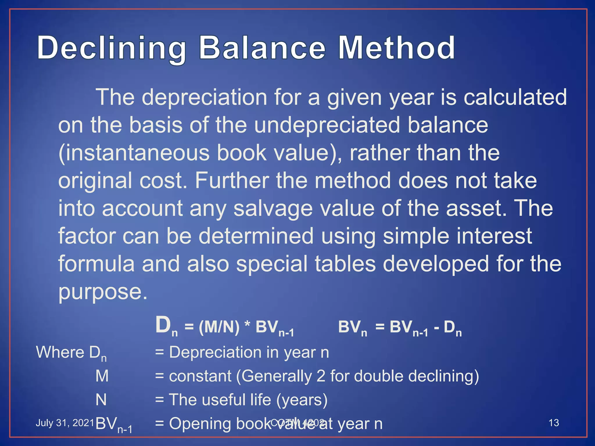 The depreciation for a given year is calculated
on the basis of the undepreciated balance
(instantaneous book value), rather than the
original cost. Further the method does not take
into account any salvage value of the asset. The
factor can be determined using simple interest
formula and also special tables developed for the
purpose.
Dn = (M/N) * BVn-1 BVn = BVn-1 - Dn
Where Dn = Depreciation in year n
M = constant (Generally 2 for double declining)
N = The useful life (years)
BVn-1 = Opening book value at year n
July 31, 2021 13
COTM 4202
 