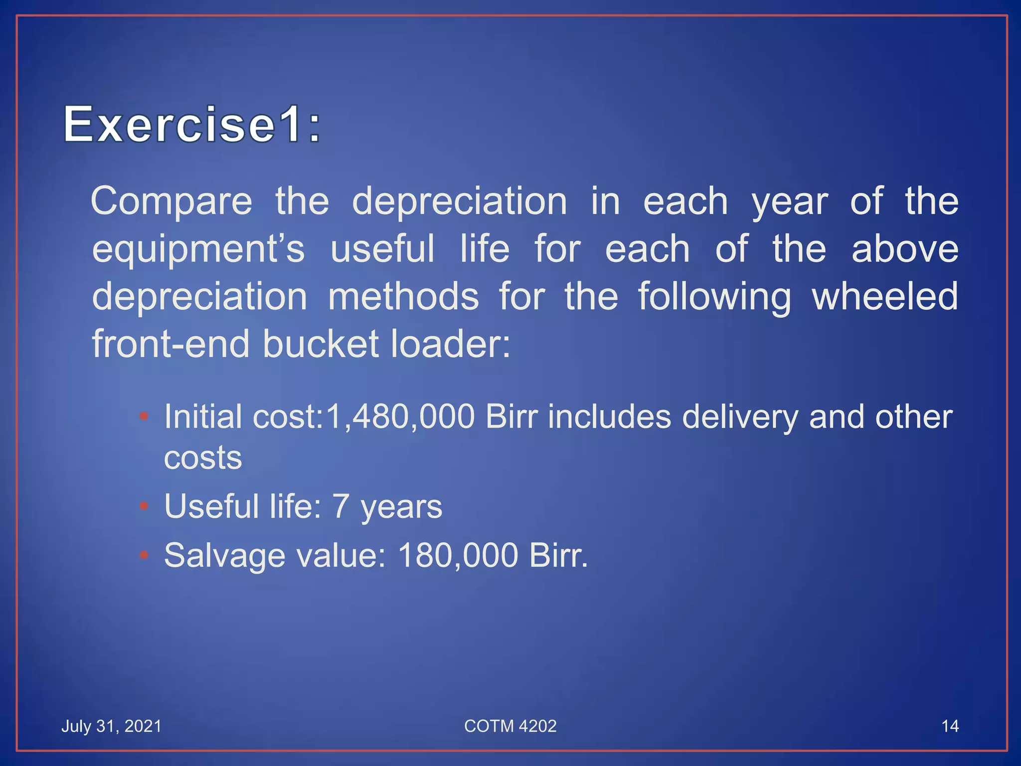 Compare the depreciation in each year of the
equipment’s useful life for each of the above
depreciation methods for the following wheeled
front-end bucket loader:
• Initial cost:1,480,000 Birr includes delivery and other
costs
• Useful life: 7 years
• Salvage value: 180,000 Birr.
July 31, 2021 COTM 4202 14
 