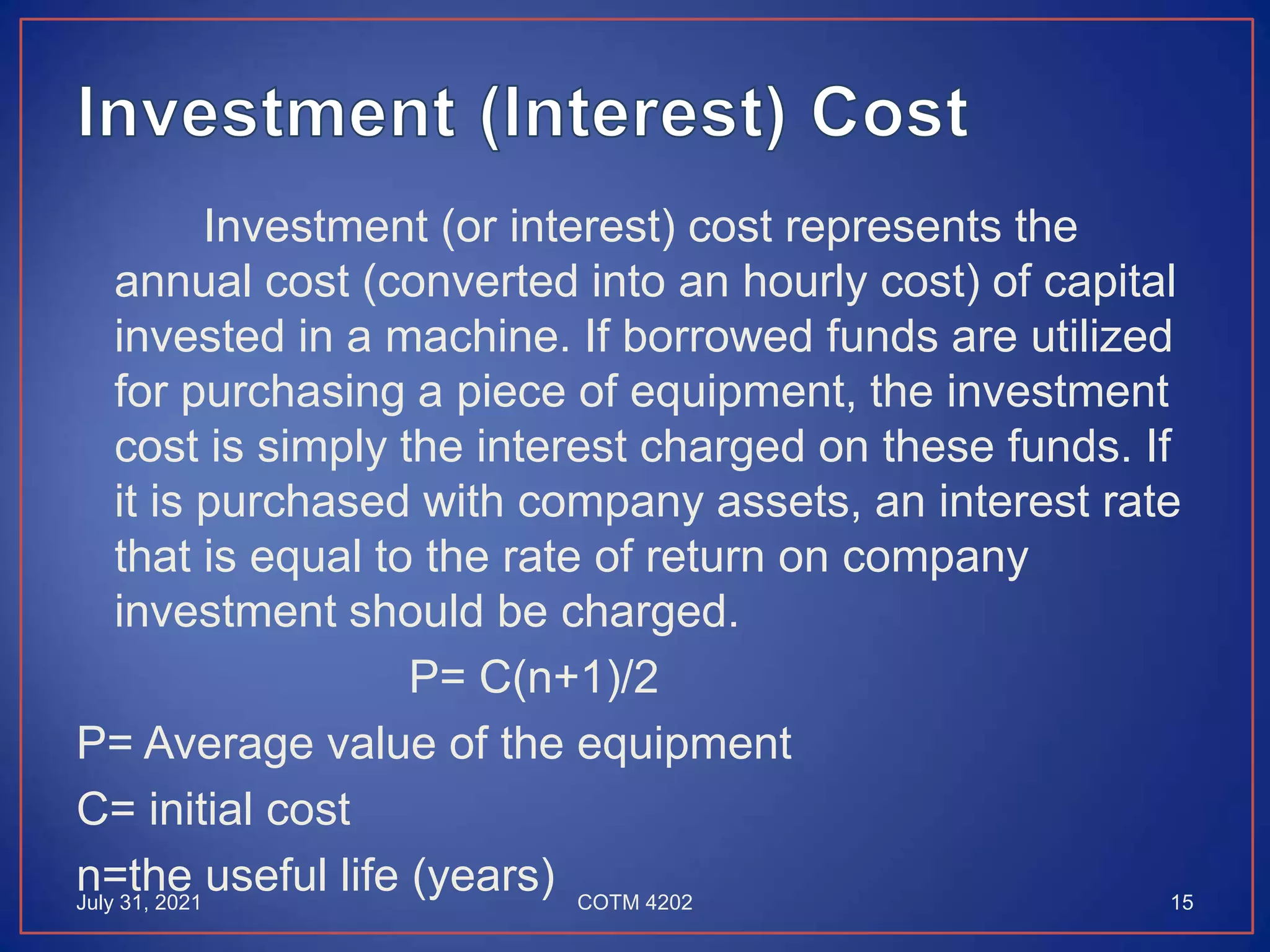 Investment (or interest) cost represents the
annual cost (converted into an hourly cost) of capital
invested in a machine. If borrowed funds are utilized
for purchasing a piece of equipment, the investment
cost is simply the interest charged on these funds. If
it is purchased with company assets, an interest rate
that is equal to the rate of return on company
investment should be charged.
P= C(n+1)/2
P= Average value of the equipment
C= initial cost
n=the useful life (years)
July 31, 2021 15
COTM 4202
 