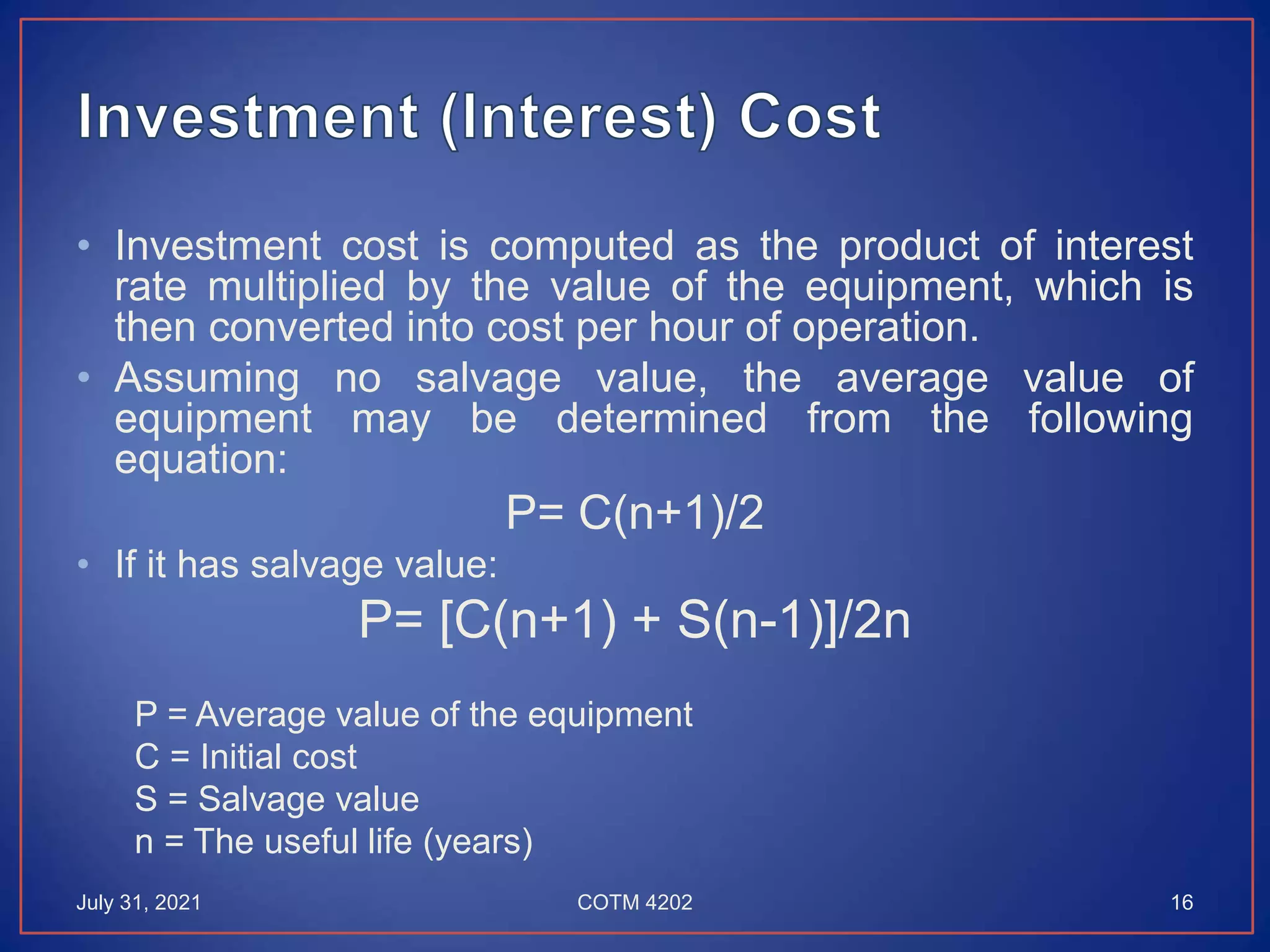 • Investment cost is computed as the product of interest
rate multiplied by the value of the equipment, which is
then converted into cost per hour of operation.
• Assuming no salvage value, the average value of
equipment may be determined from the following
equation:
P= C(n+1)/2
• If it has salvage value:
P= [C(n+1) + S(n-1)]/2n
P = Average value of the equipment
C = Initial cost
S = Salvage value
n = The useful life (years)
July 31, 2021 COTM 4202 16
 