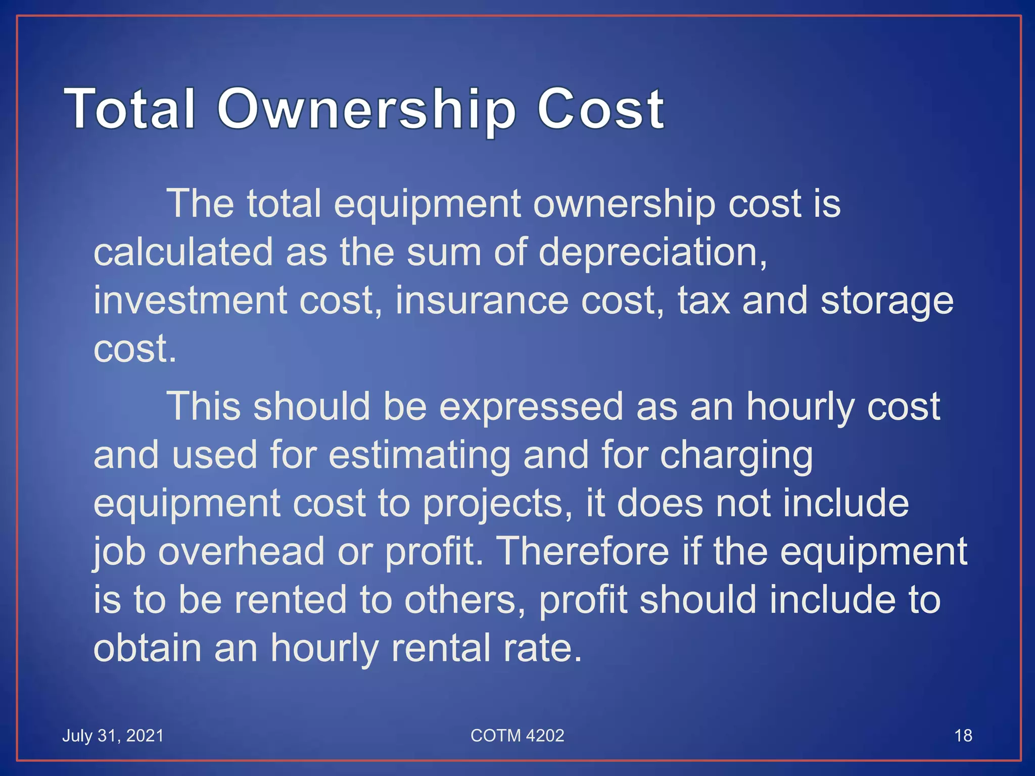 The total equipment ownership cost is
calculated as the sum of depreciation,
investment cost, insurance cost, tax and storage
cost.
This should be expressed as an hourly cost
and used for estimating and for charging
equipment cost to projects, it does not include
job overhead or profit. Therefore if the equipment
is to be rented to others, profit should include to
obtain an hourly rental rate.
July 31, 2021 18
COTM 4202
 
