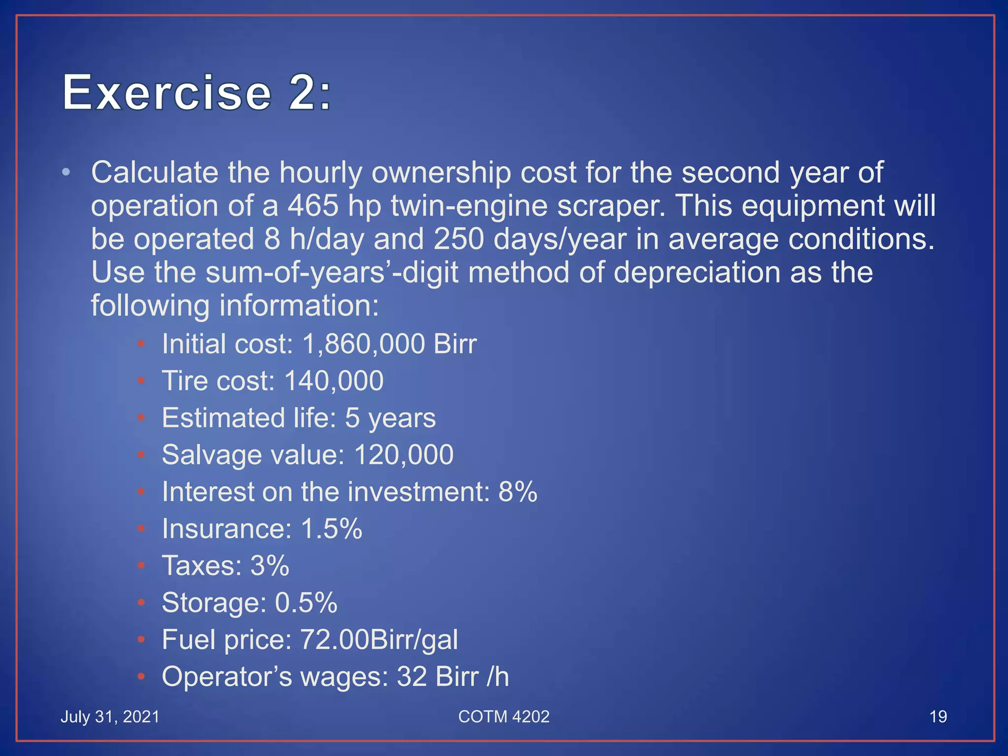 • Calculate the hourly ownership cost for the second year of
operation of a 465 hp twin-engine scraper. This equipment will
be operated 8 h/day and 250 days/year in average conditions.
Use the sum-of-years’-digit method of depreciation as the
following information:
• Initial cost: 1,860,000 Birr
• Tire cost: 140,000
• Estimated life: 5 years
• Salvage value: 120,000
• Interest on the investment: 8%
• Insurance: 1.5%
• Taxes: 3%
• Storage: 0.5%
• Fuel price: 72.00Birr/gal
• Operator’s wages: 32 Birr /h
July 31, 2021 COTM 4202 19
 