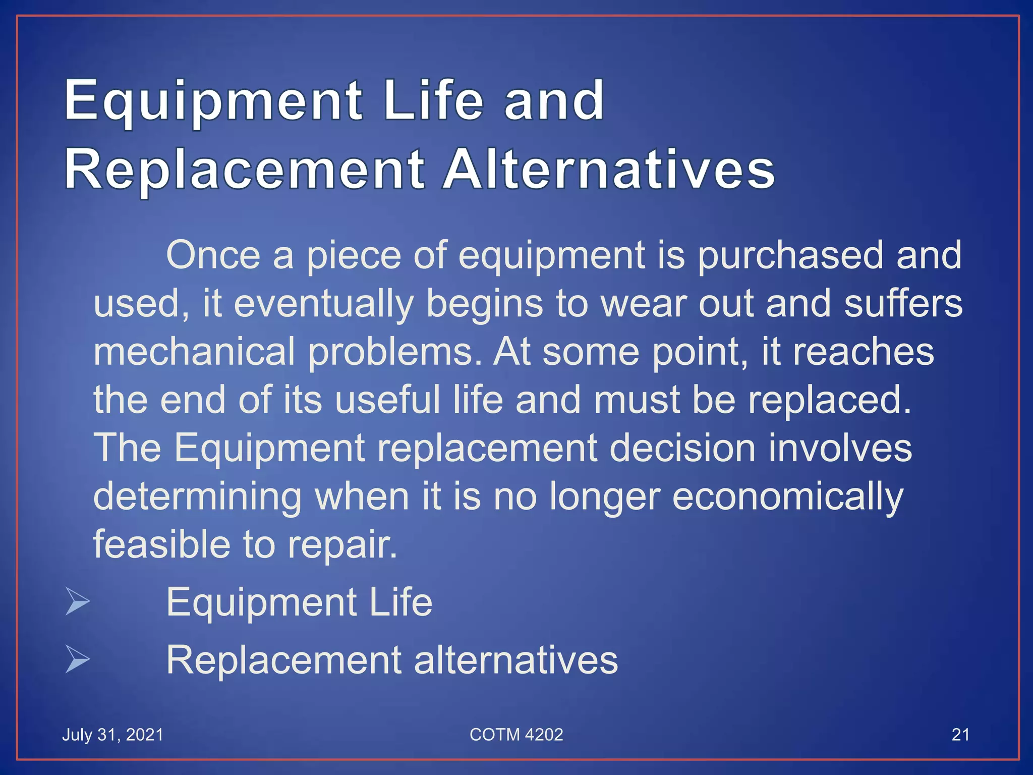 Once a piece of equipment is purchased and
used, it eventually begins to wear out and suffers
mechanical problems. At some point, it reaches
the end of its useful life and must be replaced.
The Equipment replacement decision involves
determining when it is no longer economically
feasible to repair.
 Equipment Life
 Replacement alternatives
July 31, 2021 21
COTM 4202
 