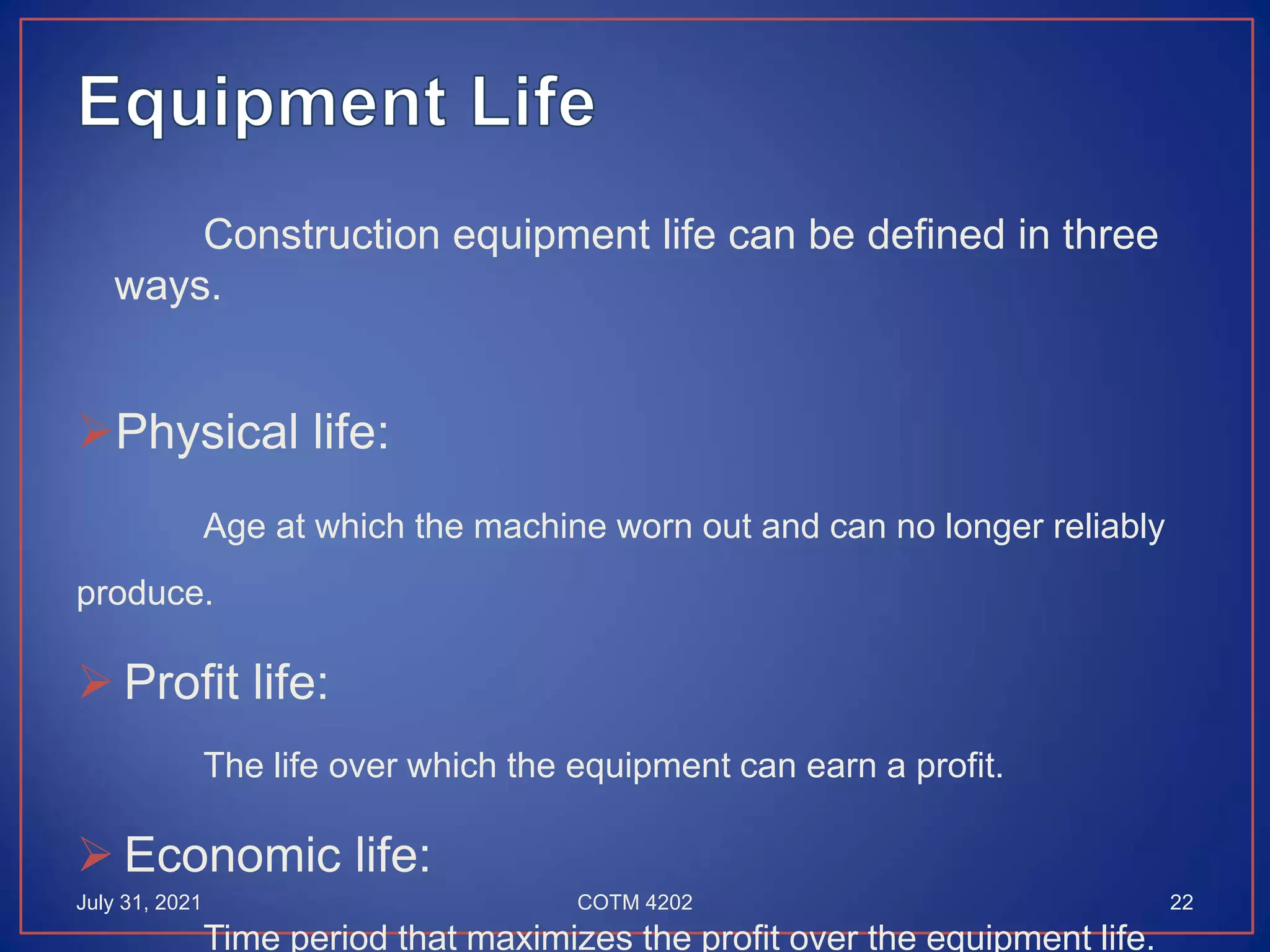 Construction equipment life can be defined in three
ways.
Physical life:
Age at which the machine worn out and can no longer reliably
produce.
 Profit life:
The life over which the equipment can earn a profit.
 Economic life:
Time period that maximizes the profit over the equipment life.
July 31, 2021 22
COTM 4202
 