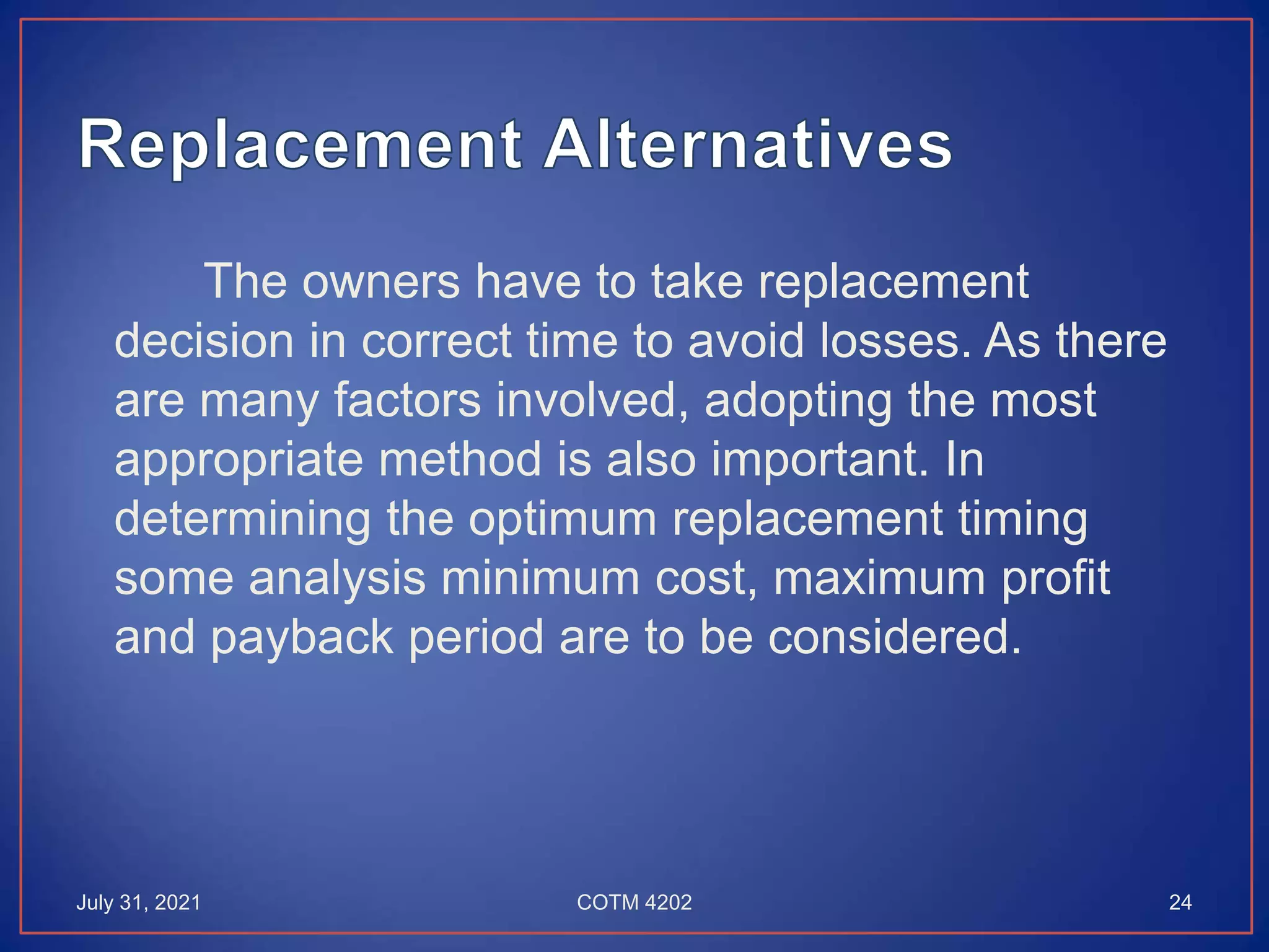 The owners have to take replacement
decision in correct time to avoid losses. As there
are many factors involved, adopting the most
appropriate method is also important. In
determining the optimum replacement timing
some analysis minimum cost, maximum profit
and payback period are to be considered.
July 31, 2021 24
COTM 4202
 