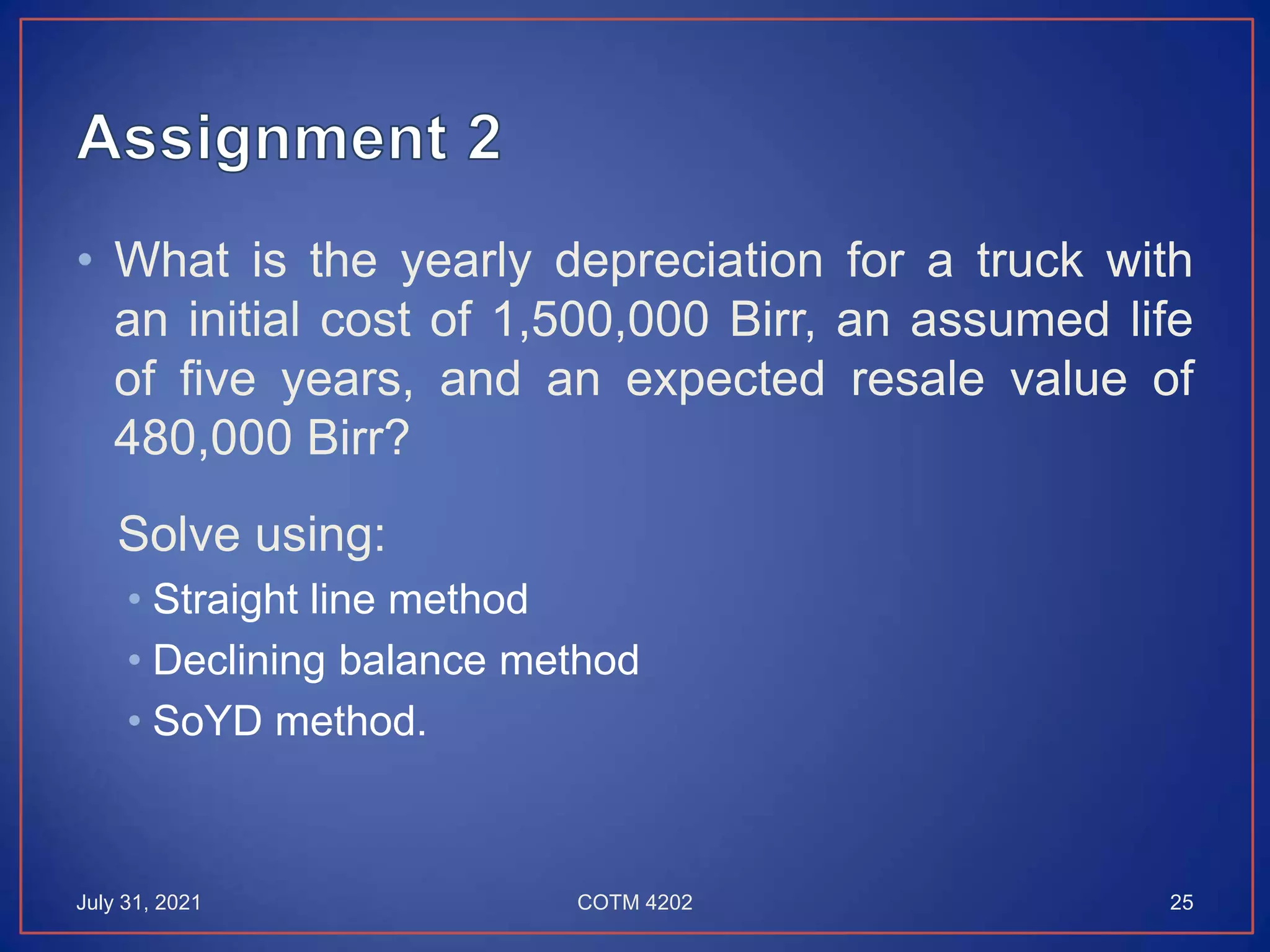 • What is the yearly depreciation for a truck with
an initial cost of 1,500,000 Birr, an assumed life
of five years, and an expected resale value of
480,000 Birr?
Solve using:
• Straight line method
• Declining balance method
• SoYD method.
July 31, 2021 COTM 4202 25
 