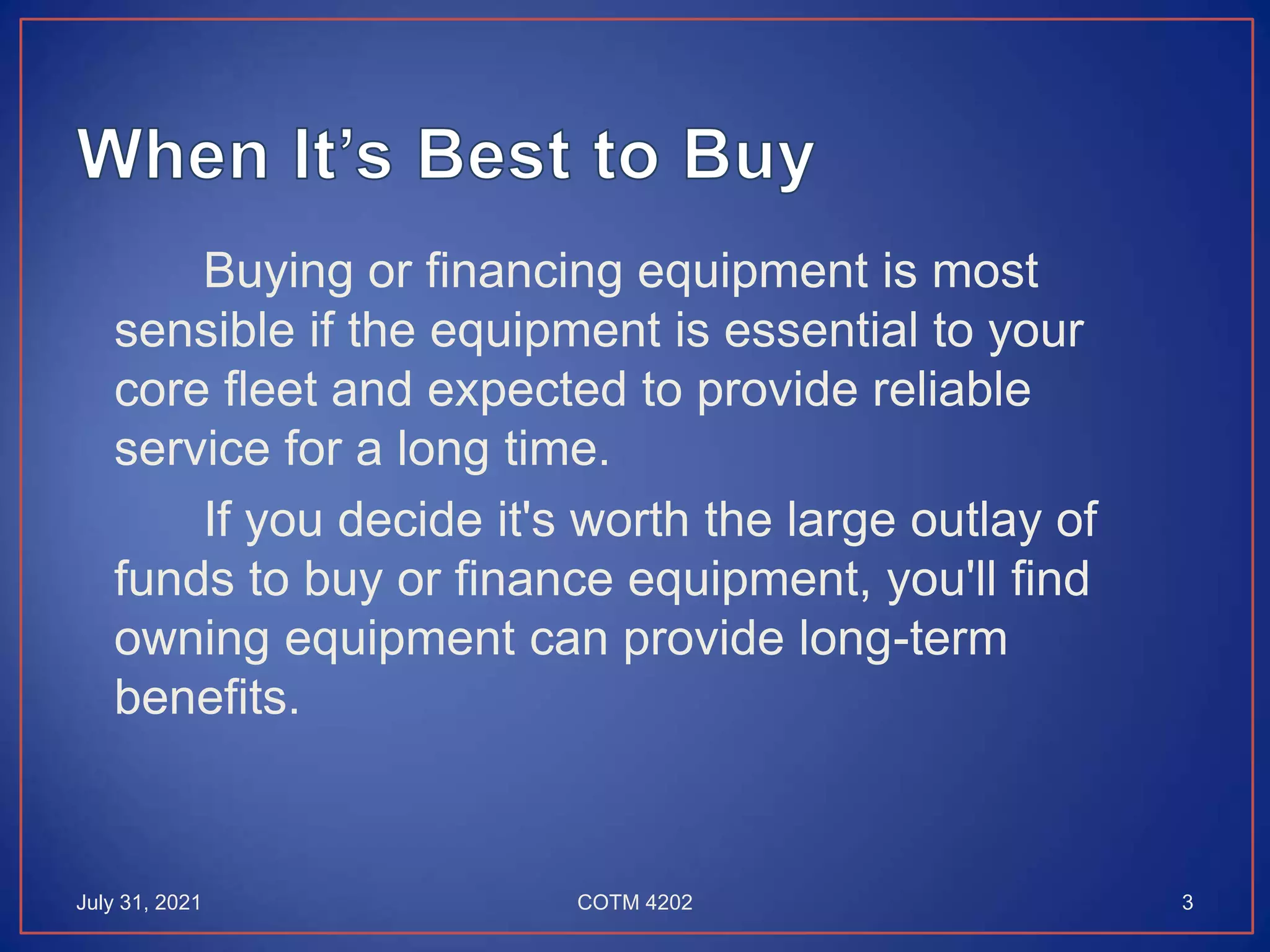 Buying or financing equipment is most
sensible if the equipment is essential to your
core fleet and expected to provide reliable
service for a long time.
If you decide it's worth the large outlay of
funds to buy or finance equipment, you'll find
owning equipment can provide long-term
benefits.
July 31, 2021 3
COTM 4202
 